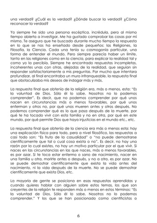 6
una verdad? ¿Cuál es la verdad? ¿Dónde buscar la verdad? ¿Cómo
reconocer la verdad?
Yo siempre he sido una persona escéptica, incrédula, pero al mismo
tiempo abierta a investigar. Me ha gustado comprobar las cosas por mí
mismo. Te aseguro que he buscado durante mucho tiempo la respuesta
en lo que se nos ha enseñado desde pequeños: las Religiones, la
Filosofía, la Ciencia. Cada una tenía su cosmogonía particular, una
forma de entender el mundo. Pero siempre parecía haber un límite,
tanto en las religiones como en la ciencia, para explicar la realidad tal y
como yo la percibía. Siempre he encontrado respuestas incompletas,
incoherentes unas con otras, alejadas de la realidad, que seguían sin
responder satisfactoriamente a mis preguntas. Por mucho que intentara
profundizar, al final encontraba un muro infranqueable, la respuesta final
que obstaculizaba mis deseos de indagar más y más.
La respuesta final que obtenía de la religión era, más o menos, esta: “Es
la voluntad de Dios. Sólo él lo sabe. Nosotros no lo podemos
comprender”. Es decir, que no podemos comprender por qué unos
nacen en circunstancias más o menos favorables, por qué unos
enferman y otros no, por qué unos mueren antes y otros después. No
podemos comprender qué es lo que pasa después de la muerte, por
qué te ha tocado vivir con esta familia y no en otra, por qué en este
mundo, por qué permite Dios que haya injusticias en el mundo etc., etc.
La respuesta final que obtenía de la ciencia era más o menos esta: hay
una explicación física para todo, pero a nivel filosófico, las respuestas a
casi todo son: “Es fruto de la casualidad” o “no puede demostrarse
científicamente que tal o cual cosa exista o no”. Es decir, no hay una
razón por la cual existes, no hay un motivo particular por el que vivir. Si
naces en las circunstancias en las que naces, más o menos favorables,
es por azar. Si te toca estar enfermo o sano de nacimiento, nacer en
una familia u otra, morirte antes o después, y no a otro, es por azar. No
se puede demostrar científicamente que exista la vida antes del
nacimiento, ni la vida después de la muerte. No se puede demostrar
científicamente que exista Dios, etc.
La mayoría de gente se posiciona en esas respuestas aprendidas y
cuando quieres hablar con alguien sobre estos temas, los que son
creyentes de la religión te responden más o menos en estos términos: “Es
la voluntad de Dios. Sólo él lo sabe. Nosotros no lo podemos
comprender.” Y los que se han posicionado como cientificistas o
 
