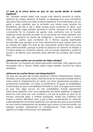60
¿Y esta es la única forma en que se nos ayuda desde el mundo
espiritual?
No. También recibís todos una ayuda más directa durante el sueño.
Mientras el cuerpo duerme, el espíritu se despega por unos momentos
del plano físico para acceder al plano espiritual, encontrándose con sus
guías y seres queridos que le echarán una mano para resolver los
problemas del día a día y darle fuerzas para continuar. Es decir, que
todos realizáis viajes astrales durante la noche, aunque no de manera
consciente. En la mayoría de gente, este contacto con el mundo
espiritual vivido durante el sueño no se recuerda con total claridad, sino
que sólo aparece en forma de imágenes y recuerdos más o menos
nítidos, los sueños, que contienen en sí mismos ayudas espirituales
encriptadas que ayudan a ver más claramente lo que cuesta tanto ver
en estado de vigilia. Por esto es tan importante dormir bien para estar
bien anímicamente, porque cuando la persona no duerme se impide a
sí misma entrar en contacto directo con el mundo espiritual y recibir la
ayuda y el aliento que necesita para afrontar las pruebas del mundo
físico.
¿Entonces los sueños son recuerdos de viajes astrales?
No siempre. La mayoría son preocupaciones mentales. Pero algunos son
recuerdos más o menos nítidos sobre viajes astrales, muchos en clave
simbólica.
¿Entonces los sueños tienen una interpretación?
Los que son ayudas del mundo espiritual sí tienen interpretación. Existen
símbolos comunes para todos. Normalmente en el propio símbolo está la
clave para la interpretación el sueño. Los toros representan pruebas o
tentaciones materiales. Los niños, el sentimiento. El agua, la sensibilidad.
Si está limpia es que la sensibilidad también lo está. Si el agua está turbia
es que hay algo oscuro en esa sensibilidad. Puede representar
intenciones egoístas. Una casa representa el interior espiritual. Si alguien
entra en una casa por una ventana y no por la puerta es que no es
sincero, esconde algo, o intenta manipular. Andar por caminos con
mayor o menor dificultad, bien a pie o bien conduciendo un vehículo
suele representar el camino espiritual y los obstáculos que se encuentran
en ese camino representan las pruebas que vamos a ir encontrando. Los
helados pueden representar la complacencia. Caer hacia abajo
significa un bajón emocional, una depresión.
 