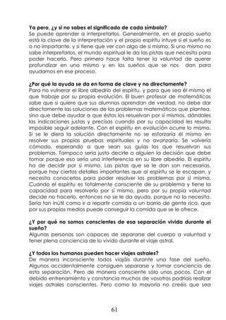 61
Ya pero, ¿y si no sabes el significado de cada símbolo?
Se puede aprender a interpretarlos. Generalmente, en el propio sueño
está la clave de la interpretación y el propio espíritu intuye si el sueño es
o no importante, y si tiene que ver con algo de sí mismo. Si uno mismo no
sabe interpretarlos, el mundo espiritual le da las pistas que necesita para
poder hacerlo. Pero primero hace falta tener la voluntad de querer
profundizar en uno mismo y en los sueños que se nos dan para
ayudarnos en ese proceso.
¿Por qué la ayuda se da en forma de clave y no directamente?
Para no vulnerar el libre albedrío del espíritu, y para que sea él mismo el
que trabaje por su propia evolución. El buen profesor de matemáticas
sabe que si quiere que sus alumnos aprendan de verdad, no debe dar
directamente las soluciones de los problemas matemáticos que plantea,
sino que debe ayudar a que éstos los resuelvan por sí mismos, dándoles
las indicaciones justas y precisas cuando por su capacidad les resulta
imposible seguir adelante. Con el espíritu en evolución ocurre lo mismo.
Si se le diera la solución directamente no se esforzaría él mismo en
resolver sus propias pruebas espirituales y no avanzaría. Se volvería
cómodo, esperando a que sean sus guías los que resuelvan sus
problemas. Tampoco sería justo decirle a alguien la decisión que debe
tomar porque eso sería una interferencia en su libre albedrío. El espíritu
ha de decidir por sí mismo. Las pistas que se le dan son necesarias,
porque hay ciertos detalles importantes que al espíritu se le escapan, y
necesita conocerlos para poder resolver los problemas por sí mismo.
Cuando el espíritu es totalmente consciente de su problema y tiene la
capacidad para resolverlo por sí mismo, pero por su propia voluntad
decide no hacerlo, entonces no se le da ayuda, porque no la necesita.
Sería tan inútil como ir a repartir comida a un barrio de gente rica, que
por sus propios medios puede conseguir la comida que se le ofrece.
¿Y por qué no somos conscientes de esa separación vivida durante el
sueño?
Algunas personas son capaces de separarse del cuerpo a voluntad y
tener plena conciencia de lo vivido durante el viaje astral.
¿Y todos los humanos pueden hacer viajes astrales?
De manera inconsciente todos viajáis durante una fase del sueño.
Algunos accidentalmente consiguen separarse y tomar conciencia de
esta separación. Pero de manera consciente sólo unos pocos. Con el
debido entrenamiento y constancia muchos de vosotros podríais realizar
viajes astrales conscientes. Pero como la mayoría no creéis que sea
 