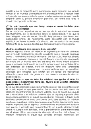 62
posible y no os preparáis para conseguirlo, pues entonces no sucede
nunca. En los mundos avanzados se enseña desde niños a realizar viajes
astrales de manera consciente como una herramienta más que han de
emplear para su propia evolución personal, de forma que todo el
mundo es capaz de realizarlos.
¿Y de qué depende que uno tenga mayor o menor facilidad para
realizar viajes astrales?
De la capacidad espiritual de la persona, de la voluntad en mejorar
espiritualmente, de su conciencia sobre la espiritualidad, y de que lo
haya elegido antes de nacer. También hay personas que tienen una
capacidad innata, de nacimiento, para contactar con el mundo
espiritual de forma todavía más directa, sin necesidad de separarse
totalmente de su cuerpo. Son las que llamáis normalmente médiums.
¿Podrías explicarme que es un médium, según tú?
Médium significa canal. Un médium es alguien que tiene un contacto
con el mundo espiritual más directo y evidente que el resto de personas,
como si tuviera una conexión a Internet de tipo ADSL, mientras el resto
tienen una conexión telefónica normal. Para la mayoría de personas la
existencia de un mundo más allá del físico no resulta nada evidente,
porque apenas perciben de lo que les rodea lo que sus sentidos físicos
son capaces de captar. Pero un médium tiene una sensibilidad
adicional, como si tuviera una potente antena que le permitiera
sintonizar con emisoras que emiten en un rango de frecuencias
diferente, que el resto de gente, con sus antenas convencionales, no
puede captar.
Pero entiendo yo que no todos los médiums son iguales ni todas las
capacidades mediúmnicas tampoco. Quiero decir ¿existen diferentes
tipos de mediumnidad?
Sí. Se pueden clasificar según la manifestación o el tipo de contacto con
el mundo espiritual que predomine. De acuerdo con esta forma de
clasificar encontraremos el médium vidente, que es aquel que puede
ver a los espíritus o el médium auditivo, que es aquel que puede oírlos.
Un médium escribiente es aquel que recibe los mensajes a través de la
escritura, pudiendo ser o no consciente de lo que escribe. Un médium
intuitivo es aquel que recibe los mensajes espirituales directamente en su
mente, inspirado por los espíritus. Un médium de incorporación es aquel
que presta o permite que temporalmente un espíritu desencarnado
utilice su cuerpo y sus sentidos, total o parcialmente, para manifestarse
en el plano físico, recuperando después el control del mismo. Un
médium terapeuta es aquel que canaliza energías trasmitidas por
 