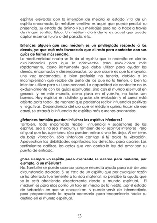 63
espíritus elevados con la intención de mejorar el estado vital de un
espíritu encarnado. Un médium sensitivo es aquel que puede percibir su
presencia, su estado de ánimo y sus mensajes pero no lo hace a través
de ningún sentido físico. Un médium clarividente es aquel que puede
captar escenas futuro o del pasado, etc.
Entonces alguien que sea médium es un privilegiado respecto a los
demás, ya que está más favorecido que el resto para contactar con sus
guías de forma más sencilla.
La mediumnidad innata se le da al espíritu que lo necesita en ciertas
circunstancias para que la aproveche para evolucionar más
rápidamente, como instrumento que debe utilizar para ayudar los
demás, encarnados y desencarnados. Lo que ocurre es que la mayoría,
una vez encarnados, o bien preferiría no tenerla, debido a la
incomprensión que recibe de parte de los que no la tienen, o bien la
intentan utilizar para su lucro personal. La capacidad de contactar no es
exclusivamente con los guías espirituales, sino con el mundo espiritual en
general, y en este mundo, como pasa en el vuestro, no todos son
buenos. Hay espíritus en distintos grados de evolución y el canal está
abierto para todos, de manera que podemos recibir influencias positivas
y negativas. Dependiendo del uso que el médium quiera hacer de ese
canal, se atraerá la influencia de espíritus más o menos avanzados.
¿Entonces también pueden influirnos los espíritus inferiores?
También. Todo encarnado recibe influencias y sugestiones de los
espíritus, sea o no sea médium, y también de los espíritus inferiores. Pero
al igual que los superiores, sólo pueden entrar si uno les deja. Al ser seres
de baja vibración, sólo sintonizan contigo si tú bajas tu vibración.
Aprovechan las debilidades espirituales, los defectos, para colarse. Los
sentimientos dañinos, los actos que van contra la ley del amor son su
puerta de entrada.
¿Pero siempre un espíritu poco avanzado se acerca para molestar, por
ejemplo, a un médium?
No. También se puede acercar porque necesita ayuda para salir de una
circunstancia dolorosa. Si se trata de un espíritu que por cualquier razón
se ha aferrado fuertemente a la vida material, no percibe la ayuda que
se le está ofreciendo directamente desde el mundo espiritual. El
médium es para ellos como un faro en medio de la niebla, por el estado
de turbación en que se encuentran, y puede servir de intermediario
para proporcionarle la ayuda necesaria para encaminarle hacia su
destino en el mundo espiritual.
 