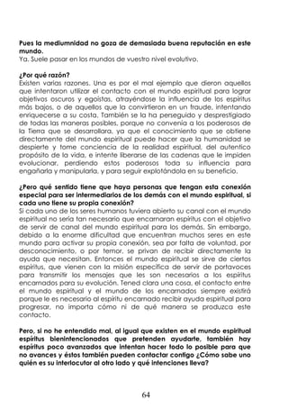 64
Pues la mediumnidad no goza de demasiada buena reputación en este
mundo.
Ya. Suele pasar en los mundos de vuestro nivel evolutivo.
¿Por qué razón?
Existen varias razones. Una es por el mal ejemplo que dieron aquellos
que intentaron utilizar el contacto con el mundo espiritual para lograr
objetivos oscuros y egoístas, atrayéndose la influencia de los espíritus
más bajos, o de aquellos que la convirtieron en un fraude, intentando
enriquecerse a su costa. También se la ha perseguido y desprestigiado
de todas las maneras posibles, porque no convenía a los poderosos de
la Tierra que se desarrollara, ya que el conocimiento que se obtiene
directamente del mundo espiritual puede hacer que la humanidad se
despierte y tome conciencia de la realidad espiritual, del autentico
propósito de la vida, e intente liberarse de las cadenas que le impiden
evolucionar, perdiendo estos poderosos toda su influencia para
engañarla y manipularla, y para seguir explotándola en su beneficio.
¿Pero qué sentido tiene que haya personas que tengan esta conexión
especial para ser intermediarios de los demás con el mundo espiritual, si
cada uno tiene su propia conexión?
Si cada uno de los seres humanos tuviera abierto su canal con el mundo
espiritual no sería tan necesario que encarnaran espíritus con el objetivo
de servir de canal del mundo espiritual para los demás. Sin embargo,
debido a la enorme dificultad que encuentran muchos seres en este
mundo para activar su propia conexión, sea por falta de voluntad, por
desconocimiento, o por temor, se privan de recibir directamente la
ayuda que necesitan. Entonces el mundo espiritual se sirve de ciertos
espíritus, que vienen con la misión específica de servir de portavoces
para transmitir los mensajes que les son necesarios a los espíritus
encarnados para su evolución. Tened clara una cosa, el contacto entre
el mundo espiritual y el mundo de los encarnados siempre existirá
porque le es necesario al espíritu encarnado recibir ayuda espiritual para
progresar, no importa cómo ni de qué manera se produzca este
contacto.
Pero, si no he entendido mal, al igual que existen en el mundo espiritual
espíritus bienintencionados que pretenden ayudarte, también hay
espíritus poco avanzados que intentan hacer todo lo posible para que
no avances y éstos también pueden contactar contigo ¿Cómo sabe uno
quién es su interlocutor al otro lado y qué intenciones lleva?
 