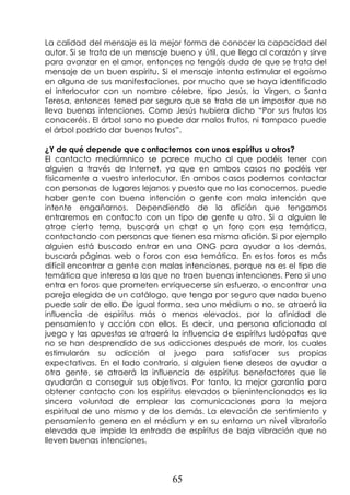 65
La calidad del mensaje es la mejor forma de conocer la capacidad del
autor. Si se trata de un mensaje bueno y útil, que llega al corazón y sirve
para avanzar en el amor, entonces no tengáis duda de que se trata del
mensaje de un buen espíritu. Si el mensaje intenta estimular el egoísmo
en alguna de sus manifestaciones, por mucho que se haya identificado
el interlocutor con un nombre célebre, tipo Jesús, la Virgen, o Santa
Teresa, entonces tened por seguro que se trata de un impostor que no
lleva buenas intenciones. Como Jesús hubiera dicho “Por sus frutos los
conoceréis. El árbol sano no puede dar malos frutos, ni tampoco puede
el árbol podrido dar buenos frutos”.
¿Y de qué depende que contactemos con unos espíritus u otros?
El contacto mediúmnico se parece mucho al que podéis tener con
alguien a través de Internet, ya que en ambos casos no podéis ver
físicamente a vuestro interlocutor. En ambos casos podemos contactar
con personas de lugares lejanos y puesto que no las conocemos, puede
haber gente con buena intención o gente con mala intención que
intente engañarnos. Dependiendo de la afición que tengamos
entraremos en contacto con un tipo de gente u otro. Si a alguien le
atrae cierto tema, buscará un chat o un foro con esa temática,
contactando con personas que tienen esa misma afición. Si por ejemplo
alguien está buscado entrar en una ONG para ayudar a los demás,
buscará páginas web o foros con esa temática. En estos foros es más
difícil encontrar a gente con malas intenciones, porque no es el tipo de
temática que interesa a los que no traen buenas intenciones. Pero si uno
entra en foros que prometen enriquecerse sin esfuerzo, o encontrar una
pareja elegida de un catálogo, que tenga por seguro que nada bueno
puede salir de ello. De igual forma, sea uno médium o no, se atraerá la
influencia de espíritus más o menos elevados, por la afinidad de
pensamiento y acción con ellos. Es decir, una persona aficionada al
juego y las apuestas se atraerá la influencia de espíritus ludópatas que
no se han desprendido de sus adicciones después de morir, los cuales
estimularán su adicción al juego para satisfacer sus propias
expectativas. En el lado contrario, si alguien tiene deseos de ayudar a
otra gente, se atraerá la influencia de espíritus benefactores que le
ayudarán a conseguir sus objetivos. Por tanto, la mejor garantía para
obtener contacto con los espíritus elevados o bienintencionados es la
sincera voluntad de emplear las comunicaciones para la mejora
espiritual de uno mismo y de los demás. La elevación de sentimiento y
pensamiento genera en el médium y en su entorno un nivel vibratorio
elevado que impide la entrada de espíritus de baja vibración que no
lleven buenas intenciones.
 