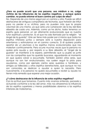 66
¿Pero no puede ocurrir que una persona, sea médium o no, caiga
víctima de las influencias de los espíritus negativos, y aunque quiera
cambiar, no pueda retomar el buen camino por culpa de ellos?
No. Depende de uno mismo seguir por un camino u otro. Puede ser difícil
deshacerse de antiguos compañeros de fechorías, que tratarán de influir
para no perder a su víctima, pero no pueden más que la propia
voluntad de uno mismo, ya que sería una vulneración de la ley del libre
albedrío de cada uno. Además, como ya he dicho, todos tenemos un
espíritu guía personal, un ser altamente evolucionado que es nuestro
tutor espiritual y protector. Es el que ha sido llamado por la religión “el
ángel de la guarda”. Este ser tiene más poder por sí mismo que todos los
espíritus inferiores juntos y siempre está a nuestra disposición para
orientarnos y estimularnos en el camino correcto. Si él quisiera podría
apartar de un plumazo a los espíritus menos evolucionados que nos
molestan continuamente. Pero ocurre muchas veces que la persona no
quiere esta ayuda y, por respeto a su libre albedrío, el “ángel de la
guarda” se mantiene a la espera, permitiendo que su pupilo se junte
con las compañías que ha querido buscarse, aguardando el momento
en que quiera volver a escucharle. También existen otros seres, que
aunque no son tan evolucionados, nos suelen seguir la pista para
ayudarnos, como por ejemplo ciertos seres queridos o familiares, y
amigos ya fallecidos u otros espíritus benefactores, que aunque no nos
son conocidos se dedican a ayudar a quien lo necesita. Pero
nuevamente, si la persona no quiere escucharles o recibir su ayuda no
tienen más remedio que esperar una mejor ocasión.
¿Y cómo deshacerse de la influencia de estos espíritus negativos?
Con la actitud que tomemos. Cuanto más vivamos sintiendo, pensado y
actuando conforme a la ley del amor, más nos atraeremos la influencia
de los espíritus superiores y menos posibilidades daremos a los espíritus
inferiores de molestarnos.
 