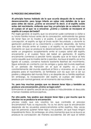 67
EL PROCESO ENCARNATORIO
Al principio hemos hablado de lo que ocurría después de la muerte o
desencarnación, pero tengo interés en saber más detalles de lo que
pasa antes de nacer. ¿Cómo se encarna? Es decir, si el espíritu existe
antes del nacimiento, entiendo que hay un principio de su relación con
el cuerpo en el que va a encarnar. ¿Cómo y cuándo se incorpora el
espíritu al cuerpo del bebé?
Por regla general, el espíritu que va encarnar suele comenzar a visitar a
su futura familia incluso antes de la concepción, estimulando las ganas
de tener hijos en la madre y el padre. A partir del momento de la
concepción, el espíritu se liga al óvulo recién fecundado, y durante la
gestación participa en su crecimiento y correcto desarrollo, de forma
que este vínculo entre el cuerpo y el espíritu no se rompe hasta el
momento en que se produce la desencarnación. Durante la gestación
existe un progresivo acoplamiento entre el cuerpo astral del espíritu
encarnante y el cuerpo físico del bebé en gestación. El espíritu
encarnante comienza a percibir tanto aquello que se le hace al feto
como aquello que la madre siente o percibe. Aunque el espíritu ya se ha
ligado al cuerpo, conserva todavía bastante libertad de movimiento.
Sigue estando en contacto con los amigos y guías del mundo espiritual.
Es un periodo de transición en el que el espíritu va y viene
constantemente del mundo espiritual al físico y viceversa, en el que se
prepara para el nacimiento, se familiariza con los que van a ser sus
padres y allegados del mundo físico y se despide de su familia espiritual.
Sin embargo, la incorporación del espíritu al cuerpo del bebé se
produce por normal general, en el momento del nacimiento.
Ya, pero hay muchas parejas que no desean tener hijos y también se
produce una encarnación ¿Cómo se logra esto?
Estimulando el apetito sexual de los padres e induciéndoles al descuido
si toman medidas anticonceptivas.
Por otra parte, hay padres que desean tener hijos y por mucho que lo
intentan no se produce la encarnación.
¿Acaso creéis que sois vosotros los que controláis el proceso
encarnatorio? Pues os equivocáis. Ya os he dicho que la encarnación
depende de los acuerdos preencarnatorios entre espíritus. Hay veces
que las personas quieren tener hijos y no pueden, sin que haya ningún
impedimento físico. Sin embargo, en otros momentos que no se busca se
produce la concepción de manera accidental. De ahí que el refrán
 