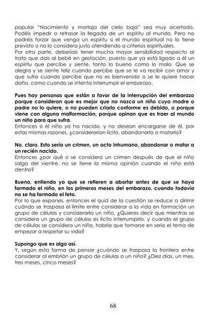 68
popular “Nacimiento y mortaja del cielo baja” sea muy acertado.
Podéis impedir o retrasar la llegada de un espíritu al mundo. Pero no
podréis forzar que venga un espíritu si el mundo espiritual no lo tiene
previsto o no lo considera justo atendiendo a criterios espirituales.
Por otra parte, deberíais tener mucha mayor sensibilidad respecto al
trato que dais al bebé en gestación, puesto que ya está ligado a él un
espíritu que percibe y siente, tanto lo bueno como lo malo. Que se
alegra y se siente feliz cuando percibe que se le va recibir con amor y
que sufre cuando percibe que no es bienvenido o se le quiere hacer
daño, como cuando se intenta interrumpir el embarazo.
Pues hay personas que están a favor de la interrupción del embarazo
porque consideran que es mejor que no nazca un niño cuya madre o
padre no lo quiere, o no pueden criarlo conforme es debido, o porque
viene con alguna malformación, porque opinan que es traer al mundo
un niño para que sufra.
Entonces si el niño ya ha nacido, y no desean encargarse de él, por
estas mismas razones, ¿considerarían lícito, abandonarlo o matarlo?
No, claro. Esto sería un crimen, un acto inhumano, abandonar o matar a
un recién nacido.
Entonces ¿por qué si se considera un crimen después de que el niño
salga del vientre, no se tiene la misma opinión cuando el niño está
dentro?
Bueno, entiendo yo que se refieren a abortar antes de que se haya
formado el niño, en los primeros meses del embarazo, cuando todavía
no se ha formado el feto.
Por lo que expones, entonces el quid de la cuestión se reduce a dirimir
cuándo se traspasa el límite entre considerar a la vida en formación un
grupo de células y considerarla un niño. ¿Quieres decir que mientras se
considera un grupo de células es lícito interrumpirlo, y cuando el grupo
de células se considera un niño, habría que tomarse en serio el tema de
empezar a respetar su vida?
Supongo que es algo así.
Y, según esta forma de pensar ¿cuándo se traspasa la frontera entre
considerar al embrión un grupo de células o un niño? ¿Diez días, un mes,
tres meses, cinco meses?
 