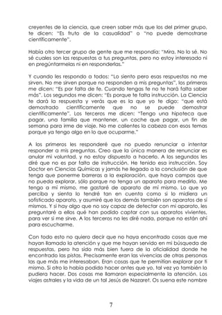 7
creyentes de la ciencia, que creen saber más que los del primer grupo,
te dicen: “Es fruto de la casualidad” o “no puede demostrarse
científicamente”.
Había otro tercer grupo de gente que me respondía: “Mira. No lo sé. No
sé cuales son las respuestas a tus preguntas, pero no estoy interesado ni
en pregúntarmelas ni en responderlas.”
Y cuando les respondo a todos: “Lo siento pero esas respuestas no me
sirven. No me sirven porque no responden a mis preguntas”, los primeros
me dicen: “Es por falta de fe. Cuando tengas fe no te hará falta saber
más”. Los segundos me dicen: “Es porque te falta instrucción. La Ciencia
te dará la respuesta y verás que es la que yo te digo: “que está
demostrado científicamente que no se puede demostrar
científicamente”. Los terceros me dicen: “Tengo una hipoteca que
pagar, una familia que mantener, un coche que pagar, un fin de
semana para irme de viaje. No me calientes la cabeza con esos temas
porque ya tengo algo en lo que ocuparme.”
A los primeros les responderé que no puedo renunciar a intentar
responder a mis preguntas. Creo que la única manera de renunciar es
anular mi voluntad, y no estoy dispuesto a hacerlo. A los segundos les
diré que no es por falta de instrucción. He tenido esa instrucción. Soy
Doctor en Ciencias Químicas y jamás he llegado a la conclusión de que
tenga que ponerme barreras a la exploración, que haya campos que
no pueda explorar, sólo porque no tenga un aparato para medirlo. Me
tengo a mí mismo, me gastaré de aparato de mí mismo. Lo que yo
perciba y sienta lo tendré tan en cuenta como si lo midiera un
sofisticado aparato, y asumiré que los demás también son aparatos de sí
mismos. Y si hay algo que no soy capaz de detectar con mi aparato, les
preguntaré a ellos qué han podido captar con sus aparatos vivientes,
para ver si me sirve. A los terceros no les diré nada, porque no están ahí
para escucharme.
Con todo esto no quiero decir que no haya encontrado cosas que me
hayan llamado la atención y que me hayan servido en mi búsqueda de
respuestas, pero ha sido más bien fuera de la oficialidad donde he
encontrado las pistas. Precisamente eran las vivencias de otras personas
las que más me interesaban. Eran cosas que te permitían explorar por ti
mismo. Si otro lo había podido hacer antes que yo, tal vez yo también lo
pudiera hacer. Dos cosas me llamaron especialmente la atención. Los
viajes astrales y la vida de un tal Jesús de Nazaret. Os suena este nombre
 