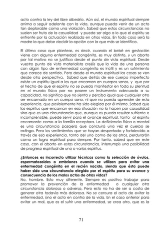 71
acto contra la ley del libre albedrío. Aún así, el mundo espiritual siempre
anima a seguir adelante con la vida, aunque pueda venir de un acto
tan deplorable como una violación. Sabed que estas circunstancias no
suelen ser fruto de la casualidad y puede ser algo a lo que el espíritu se
enfrente por la actuación realizada en otras vidas. En todo caso será la
madre la que debe decidir la opción con la que más se identifica.
El último caso que planteas, es decir, cuando el bebé en gestación
viene con alguna enfermedad congénita, es muy distinto, y un aborto
por tal motivo no se justifica desde el punto de vista espiritual. Desde
vuestro punto de vista materialista creéis que la vida de una persona
con algún tipo de enfermedad congénita es inútil y es un sufrimiento
que carece de sentido. Pero desde el mundo espiritual las cosas se ven
desde otra perspectiva. Sabed que detrás de ese cuerpo imperfecto
existe un espíritu igual a los que encarnan en cuerpos sanos, y que por
el hecho de que el espíritu no se pueda manifestar en toda su plenitud
en el mundo físico por no poseer un instrumento adecuado a su
capacidad, no significa que no sienta y perciba igual que cualquier otro
ser encarnado en un cuerpo sano, ni que no pueda aprender de esta
experiencia, que posiblemente ha sido elegida por él mismo. Sabed que
los espíritus que encarnan en esa situación no lo hacen por casualidad
sino que es una circunstancia que, aunque os pueda resultar sufriente e
incomprensible, puede servir para el avance espiritual, tanto al espíritu
encarnante como a la familia receptora. La deficiencia física o mental
es una circunstancia pasajera que concluirá una vez el cuerpo se
extinga. Pero los sentimientos que se hayan despertado y fortalecido a
través de esa experiencia, tanto del uno como de los otros, perdurarán
como un logro espiritual para siempre. Por tanto, sabed que en este
caso, con el aborto en estas circunstancias, interrumpís una posibilidad
de progreso espiritual de uno o varios espíritus.
¿Entonces es incorrecto utilizar técnicas como la selección de óvulos,
espermatozoides o embriones cuando se utilizan para evitar una
enfermedad congénita en el recién nacido, siendo que ésta puede
haber sido una circunstancia elegida por el espíritu para su avance y
consecuencia de los malos actos de otras vidas?
No, hombre. Esto muy diferente. Siempre es positivo trabajar para
promover la prevención de la enfermedad o cualquier otra
circunstancia dolorosa o adversa. Pero esto no ha de ser a costa de
generar otra todavía más dolorosa. No se censura el acto de evitar la
enfermedad, sino el acto en contra de la vida. En el caso anterior para
evitar un mal, que es el sufrir una enfermedad, se crea otro, que es la
 