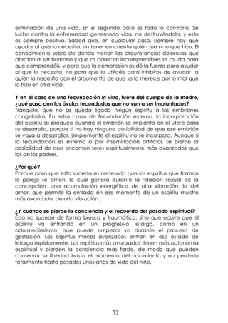 72
eliminación de una vida. En el segundo caso es todo lo contrario. Se
lucha contra la enfermedad generando vida, no destruyéndola, y esto
es siempre positivo. Sabed que, en cualquier caso, siempre hay que
ayudar al que lo necesita, sin tener en cuenta quién fue ni lo que hizo. El
conocimiento sobre de dónde vienen las circunstancias dolorosas que
afectan al ser humano y que os parecen incomprensibles se os da para
que comprendáis, y para que la compresión os dé la fuerza para ayudar
al que lo necesita, no para que lo utilicéis para inhibiros de ayudar a
quien lo necesita con el argumento de que se lo merece por lo mal que
lo hizo en otra vida.
Y en el caso de una fecundación in vitro, fuera del cuerpo de la madre,
¿qué pasa con los óvulos fecundados que no van a ser implantados?
Tranquilo, que no se queda ligado ningún espíritu a los embriones
congelados. En estos casos de fecundación externa, la incorporación
del espíritu se produce cuando el embrión se implanta en el útero para
su desarrollo, porque si no hay ninguna posibilidad de que ese embrión
se vaya a desarrollar, simplemente el espíritu no se incorpora. Aunque si
la fecundación es externa o por inseminación artificial, se pierde la
posibilidad de que encarnen seres espiritualmente más avanzados que
los de los padres.
¿Por qué?
Porque para que esto suceda es necesario que los espíritus que forman
la pareja se amen, lo cual genera durante la relación sexual de la
concepción, una acumulación energética de alta vibración, la del
amor, que permite la entrada en ese momento de un espíritu mucho
más avanzado, de alta vibración.
¿Y cuándo se pierde la conciencia y el recuerdo del pasado espiritual?
Esto no sucede de forma brusca y traumática, sino que ocurre que el
espíritu va entrando en un progresivo letargo, como en un
adormecimiento, que puede empezar ya durante el proceso de
gestación. Los espíritus menos avanzados entran en ese estado de
letargo rápidamente. Los espíritus más avanzados tienen más autonomía
espiritual y pierden la conciencia más tarde, de modo que pueden
conservar su libertad hasta el momento del nacimiento y no perderla
totalmente hasta pasados unos años de vida del niño.
 