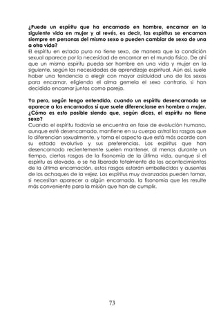 73
¿Puede un espíritu que ha encarnado en hombre, encarnar en la
siguiente vida en mujer y al revés, es decir, los espíritus se encarnan
siempre en personas del mismo sexo o pueden cambiar de sexo de una
a otra vida?
El espíritu en estado puro no tiene sexo, de manera que la condición
sexual aparece por la necesidad de encarnar en el mundo físico. De ahí
que un mismo espíritu pueda ser hombre en una vida y mujer en la
siguiente, según las necesidades de aprendizaje espiritual. Aún así, suele
haber una tendencia a elegir con mayor asiduidad uno de los sexos
para encarnar, eligiendo el alma gemela el sexo contrario, si han
decidido encarnar juntos como pareja.
Ya pero, según tengo entendido, cuando un espíritu desencarnado se
aparece a los encarnados sí que suele diferenciarse en hombre o mujer.
¿Cómo es esto posible siendo que, según dices, el espíritu no tiene
sexo?
Cuando el espíritu todavía se encuentra en fase de evolución humana,
aunque esté desencarnado, mantiene en su cuerpo astral los rasgos que
lo diferencian sexualmente, y toma el aspecto que está más acorde con
su estado evolutivo y sus preferencias. Los espíritus que han
desencarnado recientemente suelen mantener, al menos durante un
tiempo, ciertos rasgos de la fisonomía de la última vida, aunque si el
espíritu es elevado, o se ha liberado totalmente de los acontecimientos
de la última encarnación, estos rasgos estarán embellecidos y ausentes
de los achaques de la vejez. Los espíritus muy avanzados pueden tomar,
si necesitan aparecer a algún encarnado, la fisonomía que les resulte
más conveniente para la misión que han de cumplir.
 