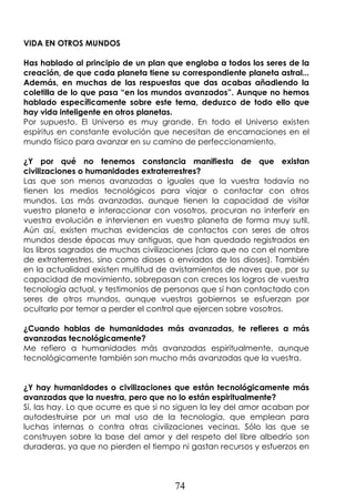 74
VIDA EN OTROS MUNDOS
Has hablado al principio de un plan que engloba a todos los seres de la
creación, de que cada planeta tiene su correspondiente planeta astral...
Además, en muchas de las respuestas que das acabas añadiendo la
coletilla de lo que pasa “en los mundos avanzados”. Aunque no hemos
hablado específicamente sobre este tema, deduzco de todo ello que
hay vida inteligente en otros planetas.
Por supuesto. El Universo es muy grande. En todo el Universo existen
espíritus en constante evolución que necesitan de encarnaciones en el
mundo físico para avanzar en su camino de perfeccionamiento.
¿Y por qué no tenemos constancia manifiesta de que existan
civilizaciones o humanidades extraterrestres?
Las que son menos avanzadas o iguales que la vuestra todavía no
tienen los medios tecnológicos para viajar o contactar con otros
mundos. Las más avanzadas, aunque tienen la capacidad de visitar
vuestro planeta e interaccionar con vosotros, procuran no interferir en
vuestra evolución e intervienen en vuestro planeta de forma muy sutil.
Aún así, existen muchas evidencias de contactos con seres de otros
mundos desde épocas muy antiguas, que han quedado registrados en
los libros sagrados de muchas civilizaciones (claro que no con el nombre
de extraterrestres, sino como dioses o enviados de los dioses). También
en la actualidad existen multitud de avistamientos de naves que, por su
capacidad de movimiento, sobrepasan con creces los logros de vuestra
tecnología actual, y testimonios de personas que sí han contactado con
seres de otros mundos, aunque vuestros gobiernos se esfuerzan por
ocultarlo por temor a perder el control que ejercen sobre vosotros.
¿Cuando hablas de humanidades más avanzadas, te refieres a más
avanzadas tecnológicamente?
Me refiero a humanidades más avanzadas espiritualmente, aunque
tecnológicamente también son mucho más avanzadas que la vuestra.
¿Y hay humanidades o civilizaciones que están tecnológicamente más
avanzadas que la nuestra, pero que no lo están espiritualmente?
Sí, las hay. Lo que ocurre es que si no siguen la ley del amor acaban por
autodestruirse por un mal uso de la tecnología, que emplean para
luchas internas o contra otras civilizaciones vecinas. Sólo las que se
construyen sobre la base del amor y del respeto del libre albedrío son
duraderas, ya que no pierden el tiempo ni gastan recursos y esfuerzos en
 