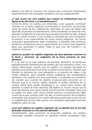75
destruir, sino sólo en construir. De manera que al final las civilizaciones
espiritualmente más avanzadas también lo son tecnológicamente.
¿Y qué ocurre con esos espíritus que vivieron en civilizaciones que no
siguen la ley del amor y se autodestruyeron?
Como he dicho, los espíritus son inmortales, y por supuesto, continúan
viviendo en el plano espiritual. Continuarán su evolución encarnando
sobre los restos de las civilizaciones destruidas. En caso de haber sido
destruido el planeta completamente, serán transferidos al astral de otros
planetas semejantes al suyo para que puedan encarnar en ellos, al igual
que en vuestro mundo, si una ciudad es arrasada por una inundación,
se reubica a los supervivientes en zonas menos peligrosas. Los menos
avanzados generalmente serán transferidos a planetas más primitivos,
donde las condiciones para la supervivencia son mucho más exigentes,
para que aprendan a valorar mejor lo que una vez tuvieron y no
supieron conservar.
¿Entonces pueden los espíritus originarios de otros planetas encarnar en
la Tierra y viceversa, los originarios de la Tierra encarnar en otros
planetas?
Sí, y no sólo en el caso extremo de planetas destruidos. Se producen
periódicamente transferencias de espíritus de unos planetas a otros, con
ciertas restricciones, puesto que los espíritus no pueden encarnar en
planetas que estén por encima de su propio nivel evolutivo. Tendrán que
hacerlo en planetas de nivel semejante a su planeta de origen o de
niveles inferiores, pero también existen problemas de acoplamiento
vibratorio si los espíritus son muy avanzados y el planeta muy primitivo,
de manera que cuando los espíritus evolucionados encarnan en un
planeta que lo es menos, deben reajustar el patrón vibratorio de su
cuerpo astral para poder amoldarse a un cuerpo físico propio del
planeta. Cuando el nivel vibratorio del espíritu es mucho mayor que el
nivel del planeta este ajuste resulta prácticamente imposible. Para que
os hagáis una idea, sería como intentar poneros una prenda dos tallas
menor de la que vosotros usáis. Por ello, el nivel evolutivo de los espíritus
avanzados que encarnan en vuestro planeta puede estar como mucho
un peldaño por encima del vuestro, y en ocasiones especiales hasta dos
peldaños, pero no más.
¿Con qué objetivo los espíritus originarios de un planeta que no ha sido
destruido encarnan en otro planeta diferente?
Generalmente, para promover la evolución espiritual. Los espíritus
avanzados pueden encarnar en planetas menos avanzados para
 