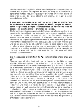 77
todavía se aferran al egoísmo, que intentarán que renuncie por todos los
medios a su objetivo. Y si, a pesar de todos los ataques, humillaciones y
agresiones de todo tipo, consigue seguir creyendo en el amor, estará un
paso más cerca del gran objetivo del espíritu, el llegar a amar
incondicionalmente.
Sí, me conozco la historia. En las películas tal vez ganen los buenos, pero
en la realidad al final siempre ganan los malos, porque los buenos,
como son pacíficos, siempre son masacrados. La historia está llena de
casos como este: los primeros cristianos, los cátaros...
Ciertamente que la prolongación indefinida de esta lucha produciría un
estancamiento espiritual y un sufrimiento inmerecido y estéril del grupo
de amorosos, debido a que el grupo egoísta podría boicotear
indefinidamente todos sus intentos de transformación. Pero esta lucha
tan intensa no se prolongará indefinidamente. Será necesario que haya
finalmente una separación de los dos grupos. La separación implica que
uno de los grupos ha de abandonar el planeta para pasar a encarnar
en otro u otros planetas en los que se encuentren las condiciones
adecuadas a su nivel evolutivo. Vuestra humanidad está viviendo un
proceso de este estilo al final del cual se producirá una selección
espiritual como la descrita.
Esto me recuerda al juicio final del Apocalipsis bíblico ¿Tiene algo que
ver?
Digamos que el juicio final del que se habla en la Biblia es una
interpretación personal del autor respecto a unas visiones del probable
futuro de la Tierra, donde vislumbró este proceso, y al escribirlo lo plasmó
de esa manera, conforme a su capacidad. Por supuesto que el final del
ciclo no es el final del mundo, sólo el final de una etapa. Y tampoco el
hecho de haber decidido no renunciar al egoísmo ahora implica que
esa elección sea definitiva. Uno puede cambiar de opinión cuando
quiera y, si no ha aprovechado esta oportunidad, podrá hacerlo más
adelante. Por tanto, tampoco es Dios el que elige “a los buenos para
ponerlos a la derecha y a los malos a la izquierda” sino que la elección
parte de uno mismo. El mundo espiritual da las mismas oportunidades a
todos y es uno mismo a través del libre albedrío el que elige lo que
quiere hacer, en qué mundo quiere vivir. Dependiendo de la voluntad y
hacia donde dirija su esfuerzo, tendrá una cosa u otra. Los que quieren
vivir en el amor vivirán en un mundo basado en el amor. Los que quieren
vivir en el egoísmo vivirán en un mundo basado en el egoísmo, hasta
que se den cuenta de que vivir de ese modo les hace desgraciados y
entonces decidan cambiarlo.
 