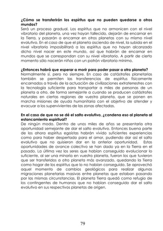 79
¿Cómo se transferirán los espíritus que no pueden quedarse a otros
mundos?
Será un proceso gradual. Los espíritus que no armonicen con el nivel
vibratorio del planeta, una vez hayan fallecido, dejarán de encarnar en
la Tierra, y pasarán a encarnar en otros planetas con su mismo nivel
evolutivo. En el caso de que el planeta ascienda de nivel, la subida en el
nivel vibratorio imposibilitará a los espíritus que no hayan alcanzado
dicho nivel nacer en este mundo, así que habrán de encarnar en
mundos que se correspondan con su nivel vibratorio. A partir de cierto
momento sólo nacerán niños con un patrón vibratorio mínimo.
¿Entonces habrá que esperar a morir para poder pasar a otro planeta?
Normalmente sí, pero no siempre. En caso de catástrofes planetarias
también se permiten las transferencias de espíritus físicamente
encarnados a través de la actuación de civilizaciones extraterrestres con
la tecnología suficiente para transportar a miles de personas de un
planeta a otro, de forma semejante a cuando se producen catástrofes
naturales en ciertas regiones de vuestro planeta, que se ponen en
marcha misiones de ayuda humanitaria con el objetivo de atender y
evacuar a los supervivientes de las zonas afectadas.
En el caso de que no se dé el salto evolutivo, ¿condena eso al planeta al
estancamiento espiritual?
De ningún modo. Dentro de unos miles de años se presentaría otra
oportunidad semejante de dar el salto evolutivo. Entonces buena parte
de los ahora espíritus egoístas habrán vivido suficientes experiencias
como para haber despertado para el amor, pudiendo dar así el salto
evolutivo que no quisieron dar en la anterior oportunidad. Estas
oportunidades de avance colectivo se han dado ya en la Tierra en el
pasado. La última vez los seres que habían conseguido evolucionar lo
suficiente, al ser una minoría en vuestro planeta, fueron los que tuvieron
que ser transferidos a otro planeta más avanzado, quedando la Tierra
como hogar de los espíritus que lo no habían conseguido. Se aprovechó
aquel momento de cambios geológicos para realizar algunas
migraciones planetarias masivas entre planetas que estaban pasando
por las mismas circunstancias. El planeta Tierra quedó como refugio de
los contingentes de humanos que no habían conseguido dar el salto
evolutivo en sus respectivos planetas de origen.
 