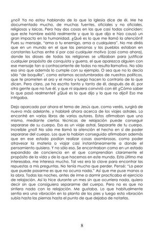 8
¿no? Ya no estoy hablando de lo que la Iglesia dice de él. Me he
documentado mucho, de muchas fuentes, oficiales y no oficiales,
religiosas y laicas. Pero hay dos cosas en las que casi todas coinciden:
que este hombre existió realmente y que lo que dijo e hizo causó un
gran impacto en la humanidad. ¿Qué es lo que me llamó la atención?
Pues su mensaje, “ama a tu enemigo, ama a cualquiera”. No me diréis
que en un mundo en el que las personas y los pueblos estaban en
constantes luchas entre sí por casi cualquier motivo (casi como ahora),
donde los dioses de todas las religiones se utilizaban para justificar
cualquier propósito de conquista y guerra, el que aparezca alguien con
ese mensaje tan a contracorriente de todos no resulta llamativo. No sólo
eso sino que además lo cumple con su ejemplo. O sea que no lo decía
sólo “de boquilla”, como estamos acostumbrados de nuestros políticos,
que te prometen el oro y el moro y luego hacen lo contrario de lo que
dicen. Pero claro, ¡se ha escrito tanto y tanto de él, después de él, por
otra gente que no fue él, y que ni siquiera convivió con él! ¿Cómo saber
lo que pasó realmente? ¿Qué es lo que dijo y lo que no dijo? Eso me
intrigaba.
Dejo aparcado por ahora el tema de Jesús que, como veréis, surgirá de
nuevo más adelante, y hablaré ahora acerca de los viajes astrales. Lo
encontré en varios libros de varios autores. Estos afirmaban que uno
mismo, mediante ciertas técnicas de relajación puede conseguir
separarse de su cuerpo. Eso es un viaje astral. Separarte de tu cuerpo.
Increíble ¿no? No sólo me llamó la atención el hecho en sí de poder
separarse del cuerpo. Los que lo habían conseguido afirmaban además
que en ese estado podían realizar cosas asombrosas, como poder
atravesar la materia o viajar casi instantáneamente a donde el
pensamiento quisiera. Y no sólo eso. Se encontraban como en un estado
expandido de conciencia en el que comprendían claramente el
propósito de la vida y de lo que hacemos en este mundo. Esto último me
interesaba, me interesa mucho. Tal vez era la clave para encontrar las
repuestas a mis preguntas. No tenía mucho que perder. Pensé: “Lo peor
que puede pasarme es que no ocurra nada.” Así que me puse manos a
la obra. Todas las noches, antes de irme a dormir practicaba el ejercicio
de relajación. Así lo hice durante un mes sin que ocurriera nada, quiero
decir sin que consiguiera separarme del cuerpo. Pero no es que no
sintiera nada con la relajación. Me gustaba. Lo que habitualmente
sentía era una vibración en la planta de los pies y luego esta vibración
subía hasta las piernas hasta el punto de que dejaba de notarlas.
 