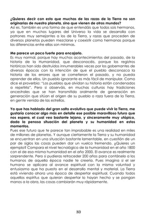 80
¿Quieres decir con esto que muchas de las razas de la Tierra no son
originarias de nuestro planeta, sino que vienen de otros mundos?
Así es. También es una forma de que entendáis que todos sois hermanos,
ya que en muchos lugares del Universo la vida se desarrolla con
patrones muy semejantes a los de la Tierra, y razas que proceden de
diversos planetas pueden mezclarse y coexistir como hermanas porque
las diferencias entre ellas son mínimas.
Me parece un poco fuerte para encajarlo.
Es muy normal, porque hay muchos acontecimientos del pasado, de la
historia de la Humanidad, que desconocéis, porque los registros
históricos han sido destruidos innumerables veces por los gobernantes de
diversas épocas con la intención de que el pueblo desconozca la
historia de los errores que se cometieron el pasado, y no pueda
aprender de ellos. Un pueblo ignorante es más fácil de manipular. Como
dice el proverbio: “Los pueblos que olvidan su historia están condenados
a repetirla”. Pero si observáis, en muchas culturas hay tradiciones
ancestrales que se han transmitido oralmente de generación en
generación que sitúan el origen de su pueblo o raza fuera de la Tierra,
en gente venida de las estrellas.
Ya que has hablado del gran salto evolutivo que puede vivir la Tierra, me
gustaría conocer algo más en detalle ese posible maravilloso futuro que
nos espera, el cual veo bastante lejano, y sinceramente muy utópico,
dada la penosa situación del planeta y su humanidad en estos
momentos.
Pues ese futuro que te parece tan improbable es una realidad en miles
de millones de planetas. Y aunque ciertamente la Tierra y su humanidad
se encuentran en una situación bastante lamentable, en cuestión de un
par de siglos las cosas pueden dar un vuelco tremendo. ¿Quieres un
ejemplo? Compara el nivel tecnológico de la humanidad en el año 1800
con el de esa misma humanidad en el año 2000. El avance es realmente
sorprendente. Pero si pudieras retroceder 200 años para contárselo a los
humanos de aquella época nadie te creería. Pues imagina si el ser
humano se aplicara al avance espiritual con la misma voluntad y
entusiasmo que ha puesto en el desarrollo mental y material. La Tierra
está viviendo ahora una época de despertar espiritual. Cuando todos
aquellos espíritus que quieran despertar lo hayan hecho y se pongan
manos a la obra, las cosas cambiarán muy rápidamente.
 