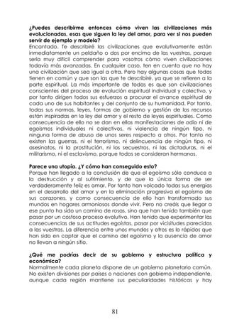 81
¿Puedes describirme entonces cómo viven las civilizaciones más
evolucionadas, esas que siguen la ley del amor, para ver si nos pueden
servir de ejemplo y modelo?
Encantado. Te describiré las civilizaciones que evolutivamente están
inmediatamente un peldaño o dos por encima de las vuestras, porque
sería muy difícil comprender para vosotros cómo viven civilizaciones
todavía más avanzadas. En cualquier caso, ten en cuenta que no hay
una civilización que sea igual a otra. Pero hay algunas cosas que todas
tienen en común y que son las que te describiré, ya que se refieren a la
parte espiritual. La más importante de todas es que son civilizaciones
conscientes del proceso de evolución espiritual individual y colectivo, y
por tanto dirigen todos sus esfuerzos a procurar el avance espiritual de
cada uno de sus habitantes y del conjunto de su humanidad. Por tanto,
todas sus normas, leyes, formas de gobierno y gestión de los recursos
están inspiradas en la ley del amor y el resto de leyes espirituales. Como
consecuencia de ello no se dan en ellas manifestaciones de odio ni de
egoísmos individuales ni colectivos, ni violencia de ningún tipo, ni
ninguna forma de abuso de unos seres respecto a otros. Por tanto no
existen las guerras, ni el terrorismo, ni delincuencia de ningún tipo, ni
asesinatos, ni la prostitución, ni los secuestros, ni las dictaduras, ni el
militarismo, ni el esclavismo, porque todos se consideran hermanos.
Parece una utopía. ¿Y cómo han conseguido esto?
Porque han llegado a la conclusión de que el egoísmo sólo conduce a
la destrucción y al sufrimiento, y de que la única forma de ser
verdaderamente feliz es amar. Por tanto han volcado todas sus energías
en el desarrollo del amor y en la eliminación progresiva el egoísmo de
sus corazones, y como consecuencia de ello han transformado sus
mundos en hogares armoniosos donde vivir. Pero no creáis que llegar a
ese punto ha sido un camino de rosas, sino que han tenido también que
pasar por un costoso proceso evolutivo. Han tenido que experimentar las
consecuencias de sus actitudes egoístas, pasar por vicisitudes parecidas
a las vuestras. La diferencia entre unos mundos y otros es lo rápidos que
han sido en captar que el camino del egoísmo y la ausencia de amor
no llevan a ningún sitio.
¿Qué me podrías decir de su gobierno y estructura política y
económica?
Normalmente cada planeta dispone de un gobierno planetario común.
No existen divisiones por países o naciones con gobierno independiente,
aunque cada región mantiene sus peculiaridades históricas y hay
 