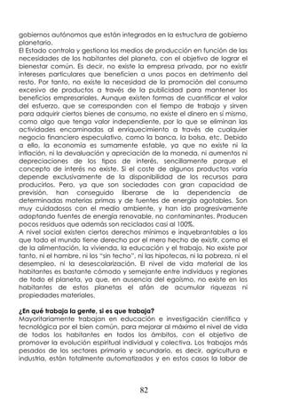 82
gobiernos autónomos que están integrados en la estructura de gobierno
planetario.
El Estado controla y gestiona los medios de producción en función de las
necesidades de los habitantes del planeta, con el objetivo de lograr el
bienestar común. Es decir, no existe la empresa privada, por no existir
intereses particulares que beneficien a unos pocos en detrimento del
resto. Por tanto, no existe la necesidad de la promoción del consumo
excesivo de productos a través de la publicidad para mantener los
beneficios empresariales. Aunque existen formas de cuantificar el valor
del esfuerzo, que se corresponden con el tiempo de trabajo y sirven
para adquirir ciertos bienes de consumo, no existe el dinero en sí mismo,
como algo que tenga valor independiente, por lo que se eliminan las
actividades encaminadas al enriquecimiento a través de cualquier
negocio financiero especulativo, como la banca, la bolsa, etc. Debido
a ello, la economía es sumamente estable, ya que no existe ni la
inflación, ni la devaluación y apreciación de la moneda, ni aumentos ni
depreciaciones de los tipos de interés, sencillamente porque el
concepto de interés no existe. Si el coste de algunos productos varía
depende exclusivamente de la disponibilidad de los recursos para
producirlos. Pero, ya que son sociedades con gran capacidad de
previsión, han conseguido liberarse de la dependencia de
determinadas materias primas y de fuentes de energía agotables. Son
muy cuidadosos con el medio ambiente, y han ido progresivamente
adoptando fuentes de energía renovable, no contaminantes. Producen
pocos residuos que además son reciclados casi al 100%.
A nivel social existen ciertos derechos mínimos e inquebrantables a los
que todo el mundo tiene derecho por el mero hecho de existir, como el
de la alimentación, la vivienda, la educación y el trabajo. No existe por
tanto, ni el hambre, ni los “sin techo”, ni las hipotecas, ni la pobreza, ni el
desempleo, ni la desescolarización. El nivel de vida material de los
habitantes es bastante cómodo y semejante entre individuos y regiones
de todo el planeta, ya que, en ausencia del egoísmo, no existe en los
habitantes de estos planetas el afán de acumular riquezas ni
propiedades materiales.
¿En qué trabaja la gente, si es que trabaja?
Mayoritariamente trabajan en educación e investigación científica y
tecnológica por el bien común, para mejorar al máximo el nivel de vida
de todos los habitantes en todos los ámbitos, con el objetivo de
promover la evolución espiritual individual y colectiva. Los trabajos más
pesados de los sectores primario y secundario, es decir, agricultura e
industria, están totalmente automatizados y en estos casos la labor de
 