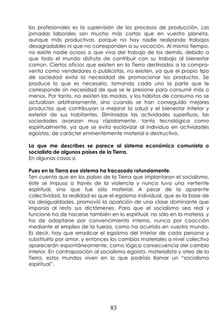 83
los profesionales es la supervisión de los procesos de producción. Las
jornadas laborales son mucho más cortas que en vuestro planeta,
aunque más productivas, porque no hay nadie realizando trabajos
desagradables ni que no corresponden a su vocación. Al mismo tiempo,
no existe nadie ocioso o que viva del trabajo de los demás, debido a
que todo el mundo disfruta de contribuir con su trabajo al bienestar
común. Ciertos oficios que existen en la Tierra destinados a la compra-
venta como vendedores o publicistas, no existen, ya que el propio tipo
de sociedad evita la necesidad de promocionar los productos. Se
produce lo que es necesario, tomando cada uno la parte que le
corresponde sin necesidad de que se le presione para consumir más o
menos. Por tanto, no existen las modas, y los hábitos de consumo no se
actualizan arbitrariamente, sino cuando se han conseguido mejores
productos que contribuyan a mejorar la salud y el bienestar interior y
exterior de sus habitantes. Eliminadas las actividades superfluas, las
sociedades avanzan muy rápidamente, tanto tecnológica como
espiritualmente, ya que se evita esclavizar al individuo en actividades
egoístas, de carácter eminentemente material o destructivo.
Lo que me describes se parece al sistema económico comunista o
socialista de algunos países de la Tierra.
En algunas cosas sí.
Pues en la Tierra ese sistema ha fracasado rotundamente.
Ten cuenta que en los países de la Tierra que implantaron el socialismo,
éste se impuso a través de la violencia y nunca tuvo una vertiente
espiritual, sino que fue sólo material. A pesar de la aparente
colectividad, la realidad es que el egoísmo individual, que es la base de
las desigualdades, promovió la aparición de una clase dominante que
imponía al resto sus dictámenes. Para que el socialismo sea real y
funcione ha de hacerse también en lo espiritual, no sólo en la materia, y
ha de adoptarse por convencimiento interno, nunca por coacción
mediante el empleo de la fuerza, como ha ocurrido en vuestro mundo.
Es decir, hay que erradicar el egoísmo del interior de cada persona y
substituirlo por amor, y entonces los cambios materiales a nivel colectivo
aparecerán espontáneamente, como lógica consecuencia del cambio
interior. En contraposición al socialismo egoísta, materialista y ateo de la
Tierra, estos mundos viven en lo que podríais llamar un “socialismo
espiritual”.
 