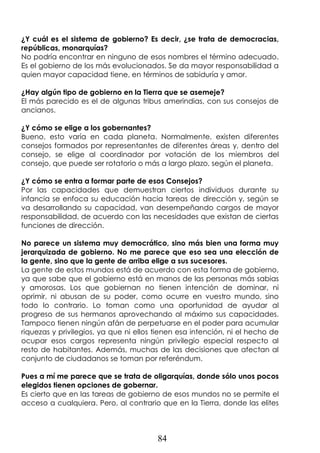 84
¿Y cuál es el sistema de gobierno? Es decir, ¿se trata de democracias,
repúblicas, monarquías?
No podría encontrar en ninguno de esos nombres el término adecuado.
Es el gobierno de los más evolucionados. Se da mayor responsabilidad a
quien mayor capacidad tiene, en términos de sabiduría y amor.
¿Hay algún tipo de gobierno en la Tierra que se asemeje?
El más parecido es el de algunas tribus amerindias, con sus consejos de
ancianos.
¿Y cómo se elige a los gobernantes?
Bueno, esto varía en cada planeta. Normalmente, existen diferentes
consejos formados por representantes de diferentes áreas y, dentro del
consejo, se elige al coordinador por votación de los miembros del
consejo, que puede ser rotatorio o más a largo plazo, según el planeta.
¿Y cómo se entra a formar parte de esos Consejos?
Por las capacidades que demuestran ciertos individuos durante su
infancia se enfoca su educación hacia tareas de dirección y, según se
va desarrollando su capacidad, van desempeñando cargos de mayor
responsabilidad, de acuerdo con las necesidades que existan de ciertas
funciones de dirección.
No parece un sistema muy democrático, sino más bien una forma muy
jerarquizada de gobierno. No me parece que eso sea una elección de
la gente, sino que la gente de arriba elige a sus sucesores.
La gente de estos mundos está de acuerdo con esta forma de gobierno,
ya que sabe que el gobierno está en manos de las personas más sabias
y amorosas. Los que gobiernan no tienen intención de dominar, ni
oprimir, ni abusan de su poder, como ocurre en vuestro mundo, sino
todo lo contrario. Lo toman como una oportunidad de ayudar al
progreso de sus hermanos aprovechando al máximo sus capacidades.
Tampoco tienen ningún afán de perpetuarse en el poder para acumular
riquezas y privilegios, ya que ni ellos tienen esa intención, ni el hecho de
ocupar esos cargos representa ningún privilegio especial respecto al
resto de habitantes. Además, muchas de las decisiones que afectan al
conjunto de ciudadanos se toman por referéndum.
Pues a mí me parece que se trata de oligarquías, donde sólo unos pocos
elegidos tienen opciones de gobernar.
Es cierto que en las tareas de gobierno de esos mundos no se permite el
acceso a cualquiera. Pero, al contrario que en la Tierra, donde las elites
 