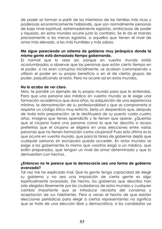 85
de poder se forman a partir de los miembros de las familias más ricas y
poderosas económicamente hablando, que son normalmente personas
de bajo nivel espiritual, extremadamente egoístas, ambiciosas de poder
y riquezas, en estos mundos ocurre justo lo contrario. Se le da el mando
precisamente a los menos egoístas, a aquellos que tienen el nivel de
amor más elevado, a los más humildes y más sabios.
Me sigue pareciendo un sistema de gobierno muy jerárquico donde la
misma gente está demasiado tiempo gobernando.
Es normal que lo veas así, porque en vuestro mundo estáis
acostumbrados a observar que las personas que están cierto tiempo en
el poder, si no eran corruptos inicialmente, se acaban corrompiendo y
utilizan el poder en su propio beneficio o en el de ciertos grupos de
poder, perjudicando al resto. Pero no ocurre así en estos mundos.
No lo acabo de ver claro.
Mira, te pondré un ejemplo de tu propio mundo para que lo entiendas.
Para que una persona sea médico en vuestro mundo se le exige una
formación académica que dura años, la adquisición de una experiencia
mínima, la demostración de su profesionalidad y que se comprometa a
respetar un código ético muy estricto. Sería un desperdicio que, después
de toda esta preparación, se le destituyera de su puesto cada cuatro
años. Imagina que tienes apendicitis y te tienen que operar. ¿Querrías
que el cirujano fuera una persona como la que he descrito o acaso
preferirías que el cirujano se eligiera en unas elecciones entre varias
personas que no tienen formación como cirujanos? Pues esto último es lo
que ocurre en vuestro mundo, que para la tarea de gobernar dejáis que
cualquier persona sin escrúpulos pueda acceder. En estos mundos se
exige a los gobernantes lo mismo que vosotros exigís a un médico, que
estén preparados, que tengan un nivel de amor determinado y que lo
demuestren con hechos.
¿Entonces no te parece que la democracia sea una forma de gobierno
avanzada?
Tal vez me he explicado mal. Que la gente tenga capacidad de elegir
su gobierno y no sea una imposición de cierta gente es algo
espiritualmente avanzado. De hecho, los gobiernos que describo han
sido elegidos libremente por los ciudadanos de estos mundos y cualquier
cambio importante que se introduce necesita del consenso y
aceptación de sus habitantes. Pero a veces el hecho de que existan
elecciones periódicas para elegir a ciertos representantes no significa
que se trate de una elección libre y democrática, si los candidatos ya
 