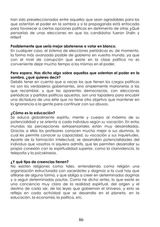 86
han sido preseleccionados entre aquellos que sean agradables para los
que ostentan el poder en la sombra y si la propaganda está enfocada
para favorecer a ciertas opciones políticas en detrimento de otras ¿Qué
pensaríais de unas elecciones en que los candidatos fueran Stalin y
Hitler?
Posiblemente que sería mejor abstenerse o votar en blanco.
En cualquier caso, el sistema de elecciones periódicas es, de momento,
la forma más avanzada posible de gobierno en vuestro mundo, ya que
con el nivel de corrupción que existe en la clase política no es
conveniente dejar mucho tiempo a los mismos en el poder.
Pero espera. Has dicho algo sobre aquellos que ostentan el poder en la
sombra, ¿qué quieres decir?
Debéis tener en cuenta que a veces los que tienen los cargos políticos
no son los verdaderos gobernantes, sino simplemente marionetas a las
que recambiar, y que las aparentes democracias, con elecciones
periódicas y partidos políticos opuestos, son una tapadera para encubrir
una dictadura de una elite que no tiene otro objetivo que mantener en
la ignorancia a la gente para continuar con sus abusos.
¿Cómo es la educación?
Se educa globalmente espíritu, mente y cuerpo al máximo de su
potencialidad y se orienta a cada individuo según su vocación. En estos
mundos las percepciones extrasensoriales están muy desarrolladas.
Gracias a ellas los profesores conocen mucho mejor a sus alumnos, lo
cual les permite conocer su capacidad, su vocación y sus inquietudes.
Aparte de la formación intelectual, se desarrollan potencialidades del
individuo que vosotros ni siquiera admitís, que les permiten desarrollar su
propia conexión con la espiritualidad superior, como la clarividencia, la
telepatía y la psicokinesia.
¿Y qué tipo de creencias tienen?
No existen religiones como tales, entendiendo como religión una
organización estructurada con sacerdotes y dogmas a la cual hay que
afiliarse de alguna forma, y que obliga a creer en determinados dogmas
y a seguir determinadas pautas. Como he dicho antes, lo que existe es
una conciencia muy clara de la realidad espiritual, del origen y el
destino de cada ser, de las leyes que gobiernan el Universo, y esto se
refleja en cada actividad que se desarrolla en el planeta, en la
educación, la economía, la política, etc.
 