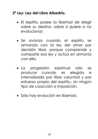 87
2ª Ley: Ley del Libre Albedrío.
• El espíritu posee la libertad de elegir
sobre su destino, sobre si quiere o no
evolucionar.
• Se avanza cuando el espíritu se
armoniza con la ley del amor por
decisión libre, porque comprende y
comparte esa ley y actúa en armonía
con ella.
• La progresión espiritual sólo se
produce cuando es elegida e
internalizada por libre voluntad y por
esfuerzo propio del espíritu, sin ningún
tipo de coacción o imposición.
• Sólo hay evolución en libertad.
 