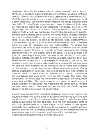 9
Un día esa vibración fue subiendo hacia arriba, más allá de las piernas,
al tronco, el cuello, la cabeza. Llegado un momento, yo ya no sentía mi
cuerpo. Sólo una vibración muy intensa y agradable. Y entonces ocurrió.
¡Plof! De repente sentí como si me proyectara rápidamente por un túnel
a gran velocidad. Era una sensación increíble. No tengo palabras para
describirla. En cuestión de segundos sentí como si hubiera viajado miles
de millones de kilómetros a una velocidad vertiginosa, pero sin sentir
ningún tipo de mareo ni malestar. Poco a poco mi velocidad fue
disminuyendo y pude ver dónde me encontraba. Era un lugar increíble,
parecía como sacado de un cuento de hadas. Había un lago rodeado
de una naturaleza bellísima, la cual no tengo palabras para describir.
Todo, la luz, los colores, lo aromas, los sonidos, todo, absolutamente
todo, era embriagador. Y yo lo sentía tan intensamente como si formara
parte de ello. Se respiraba una paz indescriptible. Yo estaba tan
alucinado de todo lo que estaba viviendo y sintiendo que no podía
pararme a pensar. Entonces es cuando sentí que no estaba solo. Había
alguien sentado en una piedra, cerca del agua. Me quise acercar a él
y, no sé cómo, llegué enseguida donde él se encontraba. Parecía que,
en aquel estado, con sólo querer y pensar las cosas, ocurrían. Sentí que
él me estaba esperando y no se sorprendió en absoluto de verme. Era
un señor mayor, con el pelo y la barba largos y totalmente blancos, pero
no parecía tener ninguno de los achaques de la edad que estamos
acostumbrados a ver en los ancianos. Llevaba una especie de túnica
blanca acordada en la cintura. Pero eso no era lo que más llamaba la
atención de él. Lo que llamaba la atención era su mirada, una mirada
tan maravillosa que creo jamás veré en este mundo. Tan dulce, tan
penetrante, tan limpia, que me transmitía una sensación de tranquilidad
y paz indescriptibles. Os puede parecer raro pero me sentía como si
aquel anciano desconocido me traspasara de amor con su mirada
hasta el punto que ya ni se me ocurría pensar en lo extraño de aquella
situación de tan a gusto que me encontraba.
A partir de ahora intentaré reproducir el dialogo que tuvimos, tanto el de
aquella primera vez, como el de los sucesivos encuentros que tuve con
aquel anciano maravilloso, que respondía al nombre de Isaías. Aquellos
diálogos que tanto me han aportado, que me han cambiado tanto la
vida, tan profundamente y para mejor, mucho mejor y que quiero
compartir con vosotros con el mínimo de interrupciones posibles, porque
prefiero que sea de sus propias palabras, no de mis interpretaciones ni
impresiones, que vosotros saquéis vuestras propias conclusiones.
Acomodaos tranquilamente, comienza la función.
 