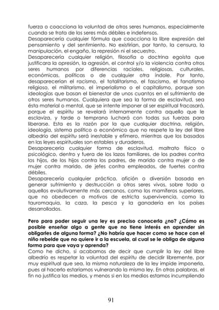 91
fuerza o coacciona la voluntad de otros seres humanos, especialmente
cuando se trata de los seres más débiles e indefensos.
Desaparecería cualquier fórmula que coacciona la libre expresión del
pensamiento y del sentimiento. No existirían, por tanto, la censura, la
manipulación, el engaño, la represión ni el secuestro.
Desaparecería cualquier religión, filosofía o doctrina egoísta que
justificara la opresión, la agresión, el control y/o la violencia contra otros
seres humanos por diferencias raciales, religiosas, culturales,
económicas, políticas o de cualquier otra índole. Por tanto,
desaparecerían el racismo, el totalitarismo, el fascismo, el fanatismo
religioso, el militarismo, el imperialismo o el capitalismo, porque son
ideologías que basan el bienestar de unos cuantos en el sufrimiento de
otros seres humanos. Cualquiera que sea la forma de esclavitud, sea
ésta material o mental, que se intente imponer al ser espiritual fracasará,
porque el espíritu se revelará internamente contra aquello que le
esclaviza, y tarde o temprano luchará con todas sus fuerzas para
liberarse. Esta es la razón por la que cualquier doctrina, religión,
ideología, sistema político o económico que no respete la ley del libre
albedrío del espíritu será inestable y efímero, mientras que los basados
en las leyes espirituales son estables y duraderos.
Desaparecería cualquier forma de esclavitud, maltrato físico o
psicológico, dentro y fuera de los lazos familiares, de los padres contra
los hijos, de los hijos contra los padres, de marido contra mujer o de
mujer contra marido, de jefes contra empleados, de fuertes contra
débiles.
Desaparecería cualquier práctica, afición o diversión basada en
generar sufrimiento y destrucción a otros seres vivos, sobre todo a
aquellos evolutivamente más cercanos, como los mamíferos superiores,
que no obedecen a motivos de estricta supervivencia, como la
tauromaquia, la caza, la pesca y la ganadería en los países
desarrollados.
Pero para poder seguir una ley es preciso conocerla ¿no? ¿Cómo es
posible enseñar algo a gente que no tiene interés en aprender sin
obligarles de alguna forma? ¿No habría que hacer como se hace con el
niño rebelde que no quiere ir a la escuela, al cual se le obliga de alguna
forma para que vaya y aprenda?
Como he dicho, si acabamos de decir que cumplir la ley del libre
albedrío es respetar la voluntad del espíritu de decidir libremente, por
muy espiritual que sea, la misma naturaleza de la ley impide imponerla,
pues al hacerlo estaríamos vulnerando la misma ley. En otras palabras, el
fin no justifica los medios, y menos si en los medios estamos incumpliendo
 