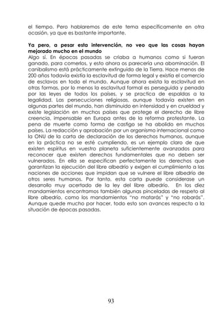 93
el tiempo. Pero hablaremos de este tema específicamente en otra
ocasión, ya que es bastante importante.
Ya pero, a pesar esta intervención, no veo que las cosas hayan
mejorado mucho en el mundo
Algo sí. En épocas pasadas se criaba a humanos como si fueran
ganado, para comerlos, y esto ahora os parecería una abominación. El
canibalismo está prácticamente extinguido de la Tierra. Hace menos de
200 años todavía existía la esclavitud de forma legal y existía el comercio
de esclavos en todo el mundo. Aunque ahora exista la esclavitud en
otras formas, por lo menos la esclavitud formal es perseguida y penada
por las leyes de todos los países, y se practica de espaldas a la
legalidad. Las persecuciones religiosas, aunque todavía existen en
algunas partes del mundo, han disminuido en intensidad y en crueldad y
existe legislación en muchos países que protege el derecho de libre
creencia, impensable en Europa antes de la reforma protestante. La
pena de muerte como forma de castigo se ha abolido en muchos
países. La redacción y aprobación por un organismo internacional como
la ONU de la carta de declaración de los derechos humanos, aunque
en la práctica no se esté cumpliendo, es un ejemplo claro de que
existen espíritus en vuestro planeta suficientemente avanzados para
reconocer que existen derechos fundamentales que no deben ser
vulnerados. En ella se especifican perfectamente los derechos que
garantizan la ejecución del libre albedrío y exigen el cumplimiento a las
naciones de acciones que impidan que se vulnere el libre albedrío de
otros seres humanos. Por tanto, esta carta puede considerase un
desarrollo muy acertado de la ley del libre albedrío. En los diez
mandamientos encontramos también algunas pinceladas de respeto al
libre albedrío, como los mandamientos “no matarás” y “no robarás”.
Aunque quede mucho por hacer, todo esto son avances respecto a la
situación de épocas pasadas.
 