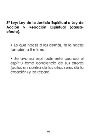 94
3ª Ley: Ley de la Justicia Espiritual o Ley de
Acción y Reacción Espiritual (causa-
efecto).
• Lo que haces a los demás, te lo haces
también a ti mismo.
• Se avanza espiritualmente cuando el
espíritu toma conciencia de sus errores
(actos en contra de los otros seres de la
creación) y los repara.
 