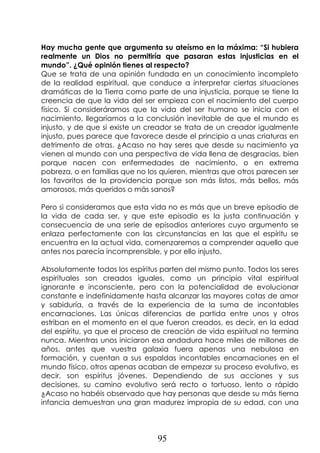 95
Hay mucha gente que argumenta su ateísmo en la máxima: “Si hubiera
realmente un Dios no permitiría que pasaran estas injusticias en el
mundo”. ¿Qué opinión tienes al respecto?
Que se trata de una opinión fundada en un conocimiento incompleto
de la realidad espiritual, que conduce a interpretar ciertas situaciones
dramáticas de la Tierra como parte de una injusticia, porque se tiene la
creencia de que la vida del ser empieza con el nacimiento del cuerpo
físico. Si consideráramos que la vida del ser humano se inicia con el
nacimiento, llegaríamos a la conclusión inevitable de que el mundo es
injusto, y de que si existe un creador se trata de un creador igualmente
injusto, pues parece que favorece desde el principio a unas criaturas en
detrimento de otras. ¿Acaso no hay seres que desde su nacimiento ya
vienen al mundo con una perspectiva de vida llena de desgracias, bien
porque nacen con enfermedades de nacimiento, o en extrema
pobreza, o en familias que no los quieren, mientras que otros parecen ser
los favoritos de la providencia porque son más listos, más bellos, más
amorosos, más queridos o más sanos?
Pero si consideramos que esta vida no es más que un breve episodio de
la vida de cada ser, y que este episodio es la justa continuación y
consecuencia de una serie de episodios anteriores cuyo argumento se
enlaza perfectamente con las circunstancias en las que el espíritu se
encuentra en la actual vida, comenzaremos a comprender aquello que
antes nos parecía incomprensible, y por ello injusto.
Absolutamente todos los espíritus parten del mismo punto. Todos los seres
espirituales son creados iguales, como un principio vital espiritual
ignorante e inconsciente, pero con la potencialidad de evolucionar
constante e indefinidamente hasta alcanzar las mayores cotas de amor
y sabiduría, a través de la experiencia de la suma de incontables
encarnaciones. Las únicas diferencias de partida entre unos y otros
estriban en el momento en el que fueron creados, es decir, en la edad
del espíritu, ya que el proceso de creación de vida espiritual no termina
nunca. Mientras unos iniciaron esa andadura hace miles de millones de
años, antes que vuestra galaxia fuera apenas una nebulosa en
formación, y cuentan a sus espaldas incontables encarnaciones en el
mundo físico, otros apenas acaban de empezar su proceso evolutivo, es
decir, son espíritus jóvenes. Dependiendo de sus acciones y sus
decisiones, su camino evolutivo será recto o tortuoso, lento o rápido
¿Acaso no habéis observado que hay personas que desde su más tierna
infancia demuestran una gran madurez impropia de su edad, con una
 