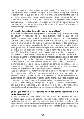 97
demás lo que no quisieras que hiciesen contigo” y “haz a los demás lo
que quisieras que hiciesen contigo.” Conociendo la ley de acción y
reacción habría que añadir a estas máximas una coletilla: “No hagas a
los demás lo que no quisieras que hiciesen contigo, porque al final te lo
haces a ti mismo” y “haz a los demás lo que quisieras que hiciesen
contigo, porque en realidad te lo haces a ti mismo”. En esta máxima, “lo
que haces a los demás también te lo haces a ti mismo” se encierra el
principio de justicia espiritual.
¿Por qué la llamas ley de acción y reacción espiritual?
Porque en cierta manera se parece a la Tercera Ley de Newton o Ley
de acción y reacción de la Física Clásica. Para el que no esté
familiarizado con ella, esta ley viene a decir algo así como que siempre
que un cuerpo ejerce una fuerza sobre otro, al mismo tiempo recibe
sobre él una fuerza de la misma magnitud. Es decir, si dos astronautas
están en el espacio, cogidos de la mano y uno de los dos decide
empujar al otro, él mismo se verá desplazado con la misma fuerza que
ejerció, pero en dirección contraria. Los efectos de la ley de acción y
reacción física los conocen bien aquellos que han disparado con una
escopeta o arma similar. Conocemos que en el disparo, la escopeta
ejerce una fuerza sobre la bala que la impulsa hacia el exterior con gran
velocidad. Pero al mismo tiempo la bala ejerce sobre la escopeta la
misma fuerza, pero en sentido contrario. Esta fuerza, debida a la
existencia de la ley de acción y reacción, es conocida en el argot de las
armas como retroceso, y es tan fuerte que si no se está entrenado
puede causar lesiones en el punto de apoyo del arma.
Pues a nivel espiritual, de forma análoga a esta ley de acción y reacción
física, la ley de acción y reacción espiritual nos dice que todo acto
realizado hacia los demás nos será devuelto en la misma medida. Lo
cual implica en la práctica, y como ya he dicho, que todo aquello que
hacemos a los demás, en realidad nos lo hacemos a nosotros mismos.
Esta es la base de la justicia espiritual, ya que a cada uno se le enfrenta
con sus propias acciones, y queda en uno la decisión de modificar su
conducta o no tras experimentar las consecuencias de sus actos.
¿Y de qué manera esas acciones hacia los demás repercuten en la
evolución espiritual?
El peso de estas acciones, si están en contra de la ley del amor, es como
un lastre que impide al espíritu elevarse hacia cotas más altas de
evolución. Por el contrario, las acciones que sintonizan con la ley del
amor actúan como la llama de un quemador de un globo aerostático.
La llama, al calentar el aire, aumenta el nivel vibratorio de las moléculas
 
