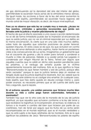 98
de gas disminuyendo así la densidad del aire del interior del globo,
permitiéndole la ascensión hacia zonas de la atmósfera menos densas.
De igual modo, las acciones a favor de la ley del amor aumentan la
vibración del espíritu, permitiéndole así ascender hacia regiones del
mundo astral de mayor vibración, es decir, de mayor nivel espiritual.
Pues yo no observo que esta ley se cumpla muy a menudo. ¿Acaso no
hay asesinos, criminales y genocidas reconocidos que jamás son
llevados ante la justicia y mueren plácidamente de viejos?
El hecho de que el efecto asociado a una causa o acción determinada
no se dé de forma inmediata puede dar la impresión al encarnado de
que no existe justicia, por no ver al criminal responder por sus delitos en
la misma encarnación. Es cierto que en una sola vida muchos delitos,
sobre todo de aquellos que ostentan posiciones de poder terrenal,
quedan impunes. En estos casos se da que, los que actuaron en contra
de la ley del amor dañando a otros espíritus, harán frente en posteriores
vidas a las consecuencias de sus actos. Imaginemos un gobernante que
fue el causante de guerras y dio la orden para torturar y condenar a
muerte a miles de personas. Debido a su poder jamás fue juzgado ni
condenado por ningún tribunal de la Tierra. Tened por seguro que
aquellas cuentas que no saldó en dicha vida quedan pendientes para
las próximas, y el verdugo de antaño puede ser la víctima
aparentemente inocente del mañana. Esto es lo que significa la frase
“Bienaventurados los que tienen hambre y sed de justicia, porque ellos
serán saciados” porque lo que la justicia terrena deja sin resolver no
tengáis duda que la justicia espiritual lo resolverá. Aún así, sabed que la
intención de este sistema no es castigar sino enseñar. En cualquier caso,
todo espíritu que hizo daño queda en deuda consigo mismo y, para
poder avanzar, es necesario primero que se dé cuenta del daño que
hizo y segundo, que lo repare.
En el extremo opuesto, ¿no existen personas que hicieron mucho bien
durante su vida y como pago fueron calumniados, torturados y
asesinados?
También hay que ver la otra cara de la moneda de la Ley de justicia
espiritual, ya que aquellos que actuaron conforme a la ley del amor y
que recibieron la ingratitud, la incomprensión, el rechazo, la violencia, la
tortura o la muerte a cambio del bien que hicieron por parte de sus
coetáneos, han de tener por seguro que los frutos de sus actos serán
recompensados en el mundo espiritual, que es el mundo verdadero y
que no está sujeto a las leyes arbitrarias de los hombres. Esto es lo que
significan las palabras de Jesús “Bienaventurados los pobres de espíritu
 