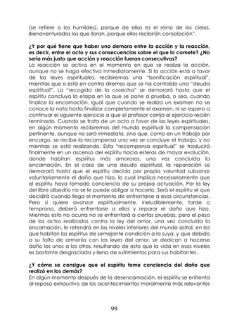 99
(se refiere a los humildes), porque de ellos es el reino de los cielos.
Bienaventurados los que lloran, porque ellos recibirán consolación”.
¿Y por qué tiene que haber una demora entre la acción y la reacción,
es decir, entre el acto y sus consecuencias sobre el que lo comete? ¿No
sería más justo que acción y reacción fueran consecutivas?
La reacción se activa en el momento en que se realiza la acción,
aunque no se haga efectiva inmediatamente. Si la acción está a favor
de las leyes espirituales, recibiremos una “bonificación espiritual”,
mientras que si está en contra diremos que se ha contraído una “deuda
espiritual”. La “recogida de la cosecha” se demorará hasta que el
espíritu concluya la etapa en la que se pone a prueba, o sea, cuando
finalice la encarnación, igual que cuando se realiza un examen no se
conoce la nota hasta finalizar completamente el examen, ni se espera a
continuar el siguiente ejercicio a que el profesor corrija el ejercicio recién
terminado. Cuando se trata de un acto a favor de las leyes espirituales,
en algún momento recibiremos del mundo espiritual la compensación
pertinente, aunque no será inmediata, sino que, como en un trabajo por
encargo, se recibe la recompensa una vez se concluye el trabajo, y no
mientras se está realizando. Esta “recompensa espiritual” se traducirá
finalmente en un ascenso del espíritu hacia esferas de mayor evolución,
donde habitan espíritus más amorosos, una vez concluida la
encarnación. En el caso de una deuda espiritual, la reparación se
demorará hasta que el espíritu decida por propia voluntad subsanar
voluntariamente el daño que hizo, lo cual implica necesariamente que
el espíritu haya tomado conciencia de su propia actuación. Por la ley
del libre albedrío no se le puede obligar a hacerlo. Será el espíritu el que
decidirá cuando llega el momento de enfrentarse a esas circunstancias.
Pero si quiere avanzar espiritualmente, ineludiblemente, tarde o
temprano, deberá enfrentarse a ellas y reparar el daño que hizo.
Mientras esto no ocurra no se enfrentará a ciertas pruebas, pero el peso
de los actos realizados contra la ley del amor, una vez concluida la
encarnación, le retendrá en los niveles inferiores del mundo astral, en los
que habitan los espíritus de semejante condición a la suya, y que debido
a su falta de armonía con las leyes del amor, se dedican a hacerse
daño los unos a los otros, resultando de esto que la vida en esos niveles
es bastante desgraciada y llena de sufrimientos para sus habitantes.
¿Y cómo se consigue que el espíritu tome conciencia del daño que
realizó en los demás?
En algún momento después de la desencarnación, el espíritu se enfrenta
al repaso exhaustivo de los acontecimientos moralmente más relevantes
 