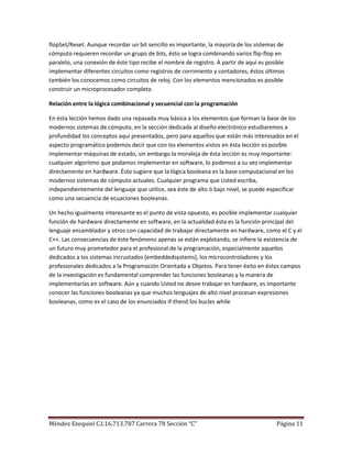flopSet/Reset. Aunque recordar un bit sencillo es importante, la mayoría de los sistemas de
cómputo requieren recordar un grupo de bits, ésto se logra combinando varios flip-flop en
paralelo, una conexión de éste tipo recibe el nombre de registro. A partir de aquí es posible
implementar diferentes circuitos como registros de corrimiento y contadores, éstos últimos
también los conocemos como circuitos de reloj. Con los elementos mencionados es posible
construir un microprocesador completo.

Relación entre la lógica combinacional y secuencial con la programación

En ésta lección hemos dado una repasada muy básica a los elementos que forman la base de los
modernos sistemas de cómputo, en la sección dedicada al diseño electrónico estudiaremos a
profundidad los conceptos aquí presentados, pero para aquellos que están más interesados en el
aspecto programático podemos decir que con los elementos vistos en ésta lección es posible
implementar máquinas de estado, sin embargo la moraleja de ésta lección es muy importante:
cualquier algoritmo que podamos implementar en software, lo podemos a su vez implementar
directamente en hardware. Ésto sugiere que la lógica booleana es la base computacional en los
modernos sistemas de cómputo actuales. Cualquier programa que Usted escriba,
independientemente del lenguaje que utilice, sea éste de alto ó bajo nivel, se puede especificar
como una secuencia de ecuaciones booleanas.

Un hecho igualmente interesante es el punto de vista opuesto, es posible implementar cualquier
función de hardware directamente en software, en la actualidad ésta es la función principal del
lenguaje ensamblador y otros con capacidad de trabajar directamente en hardware, como el C y el
C++. Las consecuencias de éste fenómeno apenas se están explotando, se infiere la existencia de
un futuro muy prometedor para el profesional de la programación, especialmente aquellos
dedicados a los sistemas incrustados (embeddedsystems), los microcontroladores y los
profesionales dedicados a la Programación Orientada a Objetos. Para tener éxito en éstos campos
de la investigación es fundamental comprender las funciones booleanas y la manera de
implementarlas en software. Aún y cuando Usted no desee trabajar en hardware, es importante
conocer las funciones booleanas ya que muchos lenguajes de alto nivel procesan expresiones
booleanas, como es el caso de los enunciados if-thenó los bucles while




Méndez Ezequiel C.I.16.713.787 Carrera 78 Sección “C”                                    Página 11
 
