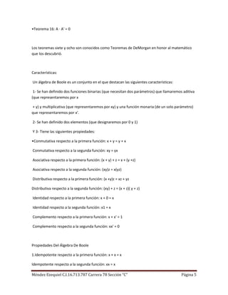 •Teorema 16: A · A' = 0



Los teoremas siete y ocho son conocidos como Teoremas de DeMorgan en honor al matemático
que los descubrió.



Características:

Un álgebra de Boole es un conjunto en el que destacan las siguientes características:

 1- Se han definido dos funciones binarias (que necesitan dos parámetros) que llamaremos aditiva
(que representaremos por x

+ y) y multiplicativa (que representaremos por xy) y una función monaria (de un solo parámetro)
que representaremos por x'.

2- Se han definido dos elementos (que designaremos por 0 y 1)

Y 3- Tiene las siguientes propiedades:

•Conmutativa respecto a la primera función: x + y = y + x

Conmutativa respecto a la segunda función: xy = yx

Asociativa respecto a la primera función: (x + y) + z = x + (y +z)

Asociativa respecto a la segunda función: (xy)z = x(yz)

Distributiva respecto a la primera función: (x +y)z = xz + yz

Distributiva respecto a la segunda función: (xy) + z = (x + z)( y + z)

Identidad respecto a la primera función: x + 0 = x

Identidad respecto a la segunda función: x1 = x

Complemento respecto a la primera función: x + x' = 1

Complemento respecto a la segunda función: xx' = 0



Propiedades Del Álgebra De Boole

1.Idempotente respecto a la primera función: x + x = x

Idempotente respecto a la segunda función: xx = x

Méndez Ezequiel C.I.16.713.787 Carrera 78 Sección “C”                                   Página 5
 