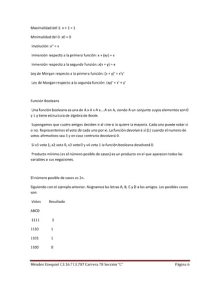 Maximalidad del 1: x + 1 = 1

Minimalidad del 0: x0 = 0

Involución: x'' = x

Inmersión respecto a la primera función: x + (xy) = x

Inmersión respecto a la segunda función: x(x + y) = x

Ley de Morgan respecto a la primera función: (x + y)' = x'y'

Ley de Morgan respecto a la segunda función: (xy)' = x' + y'



Función Booleana

 Una función booleana es una de A x A x A x....A en A, siendo A un conjunto cuyos elementos son 0
y 1 y tiene estructura de álgebra de Boole.

 Supongamos que cuatro amigos deciden ir al cine si lo quiere la mayoría. Cada uno puede votar si
o no. Representemos el voto de cada uno por xi. La función devolverá sí (1) cuando el numero de
votos afirmativos sea 3 y en caso contrario devolverá 0.

Si x1 vota 1, x2 vota 0, x3 vota 0 y x4 vota 1 la función booleana devolverá 0.

 Producto mínimo (es el número posible de casos) es un producto en el que aparecen todas las
variables o sus negaciones.



El número posible de casos es 2n.

Siguiendo con el ejemplo anterior. Asignamos las letras A, B, C y D a los amigos. Los posibles casos
son:

Votos      Resultado

ABCD

1111          1

1110         1

1101         1

1100         0



Méndez Ezequiel C.I.16.713.787 Carrera 78 Sección “C”                                      Página 6
 