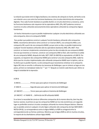 La relación que existe entre la lógica booleana y los sistemas de cómputo es fuerte, de hecho se da
una relación uno a uno entre las funciones booleanas y los circuitos electrónicos de compuertas
digitales. Para cada función booleana es posible diseñar un circuito electrónico y viceversa, como
las funciones booleanas solo requieren de los operadores AND, OR y NOT podemos construir
nuestros circuitos utilizando exclusivamente éstos operadores utilizando las compuertas lógicas
homónimas

 Un hecho interesante es que es posible implementar cualquier circuito electrónico utilizando una
sola compuerta, ésta es la compuerta NAND

 Para probar que podemos construir cualquier función booleana utilizando sólo compuertas
NAND, necesitamos demostrar cómo construir un inversor (NOT), una compuerta AND y una
compuerta OR a partir de una compuerta NAND, ya que como se dijo, es posible implementar
cualquier función booleana utilizando sólo los operadores booleanos AND, OR y NOT. Para
construir un inversor simplemente conectamos juntas las dos entradas de una compuerta NAND.
Una vez que tenemos un inversor, construir una compuerta AND es fácil, sólo invertimos la salida
de una compuerta NAND, después de todo, NOT ( NOT (A AND B)) es equivalente a A AND B. Por
supuesto, se requieren dos compuertas NAND para construir una sola compuerta AND, nadie ha
dicho que los circuitos implementados sólo utilizando compuertas NAND sean lo óptimo, solo se
ha dicho que es posible hacerlo. La otra compuerta que necesitamos sintetizar es la compuerta
lógica OR, ésto es sencillo si utilizamos los teoremas de DeMorgan, que en síntesis se logra en tres
pasos, primero se reemplazan todos los "·" por "+" después se invierte cada literal y por último se
niega la totalidad de la expresión:



A OR B

A AND B.......................Primer paso para aplicar el teorema de DeMorgan

A' AND B'.....................Segundo paso para aplicar el teorema de DeMorgan

(A' AND B')'..................Tercer paso para aplicar el teorema de DeMorgan

(A' AND B')' = A' NAND B'.....Definición de OR utilizando NAND

Si se tiene la necesidad de construir diferentes compuertas de la manera descrita, bien hay dos
buenas razones, la primera es que las compuertas NAND son las más económicas y en segundo
lugar es preferible construir circuitos complejos utilizando los mismos bloques básicos. Observe
que es posible construir cualquier circuito lógico utilizando sólo compuertas de tipo NOR (NOR =
NOT(A OR B)). La correspondencia entre la lógica NAND y la NOR es ortogonal entre la
correspondencia de sus formas canónicas. Mientras que la lógica NOR es útil en muchos circuitos,
la mayoría de los diseñadores utilizan lógica NAND.


Méndez Ezequiel C.I.16.713.787 Carrera 78 Sección “C”                                      Página 8
 