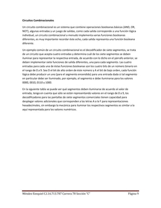 Circuitos Combinacionales

Un circuito combinacional es un sistema que contiene operaciones booleanas básicas (AND, OR,
NOT), algunas entradas y un juego de salidas, como cada salida corresponde a una función lógica
individual, un circuito combinacional a menudo implementa varias funciones booleanas
diferentes, es muy importante recordar éste echo, cada salida representa una función booleana
diferente.

Un ejemplo común de un circuito combinacional es el decodificador de siete segmentos, se trata
de un circuito que acepta cuatro entradas y determina cuál de los siete segmentos se deben
iluminar para representar la respectiva entrada, de acuerdo con lo dicho en el párrafo anterior, se
deben implementar siete funciones de salida diferentes, una para cada segmento. Las cuatro
entradas para cada una de éstas funciones booleanas son los cuatro bits de un número binario en
el rango de 0 a 9. Sea D el bit de alto orden de éste número y A el bit de bajo orden, cada función
lógica debe producir un uno (para el segmento encendido) para una entrada dada si tal segmento
en particular debe ser iluminado, por ejemplo, el segmento e debe iluminarse para los valores
0000, 0010, 0110 y 1000.

En la siguiente tabla se puede ver qué segmentos deben iluminarse de acuerdo al valor de
entrada, tenga en cuenta que sólo se están representando valores en el rango de 0 a 9, los
decodificadores para las pantallas de siete segmentos comerciales tienen capacidad para
desplegar valores adicionales que corresponden a las letras A a la F para representaciones
hexadecimales, sin embargo la mecánica para iluminar los respectivos segmentos es similar a la
aquí representada para los valores numéricos.




Méndez Ezequiel C.I.16.713.787 Carrera 78 Sección “C”                                      Página 9
 