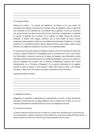 _____________________________________________________________________________
_____________________________________________________________________________
_____________________________________________________________________________
10. Cleopatra y Ofelia
Observa el cuadro “ La muerte de Cleopatra” de Rixens: es lo que vieron los
mensajeros de Octavio; encontraron el cuerpo inerte de Cleopatra sobre un lecho de
oro, revestida con los símbolos de su condición real y sagrada. Una de sus sirvientas,
Iras, yacía muerta a sus pies mientras que la otra, Charmión, ya agonizante, se afanaba
en ajustar la diadema de su señora. En el cadáver no había marcas de violencia.
Estrabón, la fuente más antigua, aventura que la reina debió de darse muerte
enseguida, acaso porque la cobra era el emblema que Cleopatra llevaba en su tocado
faraónico. En su desfile triunfal en Roma, Octavio incluyó como trofeo, según cuenta
Plutarco, una efigie de Cleopatra en su lecho, con el áspid prendido.
En las pinturas que tenéis delante, Cleopatra aparece como una hermana de Dido o de
Lucrecia, mujeres fuertes de la Antigüedad que se inmolaron por amor o por honor.
Los historiadores romanos y portas de la época de Augusto, que difundieron tantas
anécdotas sobre la voracidad sexual y la crueldad de Cleopatra, vieron en su muerte un
acto de dignidad casi heroica que la redimía. Shakespeare asumiría esa misma
interpretación en su “Antonio y Cleopatra”. En la escena culminante de la tragedia,
cuando le traen el áspid, la reina declara: “Now from head to foot/ I am marble-
constant” (“Ahora soy, de la cabeza a los pies, constante como el mármol”).
¿Qué quiere decir esa frase?
_____________________________________________________________________________
_____________________________________________________________________________
_____________________________________________________________________________
_____________________________________________________________________________
_____________________________________________________________________________
_____________________________________________________________________________
11. Magdalena penitente
Magdalena, la pecadora arrepentida por antonomasia, se retira a hacer penitencia:
desnuda o vestida sólo con su larga cabellera, llora y medita ante el libro, la cruz y la
calavera, alternando la mortificación de la carne y la indulgencia sensual.
12. Cortadores de cabezas
La última frontera en el drama de Eros y Tánatos es un juego de las decapitaciones, escenificado por
tres parejas bíblicas –Salomé y el Bautista, Judit y Holofernes y la menos previsible de David y Goliat. La
cabeza cortada se convierte en trofeo de caza, reliquia sagrada y fetiche sexual.
 