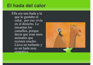 El hada del calor
Ella era una hada a la
que le gustaba el
calor, por eso vivía
en el desierto. Le
encantan los
camellos, porque
decía que eran unos
animales que
resisten mucho.
Lleva un turbante y
es un hada muy
simpática.

 