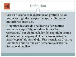 Definición
 Basa su filosofía en la distribución gratuita de los
productos digitales, ya que incorpora diferentes
limitaciones en su uso.
 El significado claro de una licencia de Creative
Commons es que “algunos derechos están
reservados.” Por ejemplo, la ley del copyright brinda
al poseedor del copyright el derecho exclusivo de
hacer “copias” de su trabajo. Una licencia de Creative
Commons anuncia que este derecho exclusivo fue
otorgado al público.
 