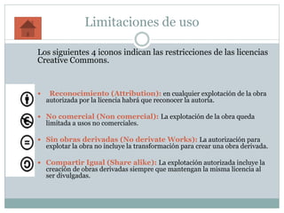 Limitaciones de uso
Los siguientes 4 iconos indican las restricciones de las licencias
Creative Commons.
 Reconocimiento (Attribution): en cualquier explotación de la obra
autorizada por la licencia habrá que reconocer la autoría.
 No comercial (Non comercial): La explotación de la obra queda
limitada a usos no comerciales.
 Sin obras derivadas (No derivate Works): La autorización para
explotar la obra no incluye la transformación para crear una obra derivada.
 Compartir Igual (Share alike): La explotación autorizada incluye la
creación de obras derivadas siempre que mantengan la misma licencia al
ser divulgadas.
 