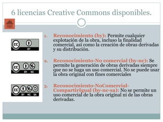 6 licencias Creative Commons disponibles.
1. Reconocimiento (by): Permite cualquier
explotación de la obra, incluso la finalidad
comercial, así como la creación de obras derivadas
y su distribución.
2. Reconocimiento-No comercial (by-nc): Se
permite la generación de obras derivadas siempre
que no se haga un uso comercial. No se puede usar
la obra original con fines comerciales
3. Reconocimiento-NoComercial-
CompartirIgual (by-nc-sa): No se permite un
uso comercial de la obra original ni de las obras
derivadas.
 
