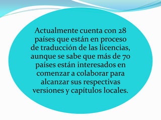 Actualmente cuenta con 28
 países que están en proceso
de traducción de las licencias,
aunque se sabe que más de 70
 países están interesados en
 comenzar a colaborar para
   alcanzar sus respectivas
versiones y capítulos locales.
 