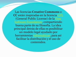 Las licencias Creative Commons o
CC están inspiradas en la licencia GPL
  (General Public License) de la Free
 Software Foundation, compartiendo
  buena parte de su filosofía. La idea
principal detrás de ellas es posibilitar
     un modelo legal ayudado por
 herramientas informáticas, para así
   facilitar la distribución y el uso de
                contenidos.
 