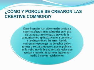 ¿CÓMO Y PORQUE SE CREARON LAS
CREATIVE COMMONS?

       Estas licencias han sido creadas debido a
       nuestras afectaciones culturales en el uso
         de las nuevas tecnología a través de la
      comunicación, aplicadas ya sea a la ciencia,
           a la educación o a las artes, ha sido
       conveniente proteger los derechos de los
      autores de estos productos, que se publican
      en la web a través de una seria de reglas que
       ayudan a reducir las barreras legales por
              medio d nuevas legislaciones.
 