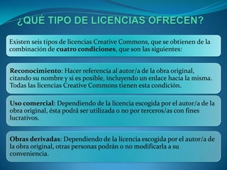 Existen seis tipos de licencias Creative Commons, que se obtienen de la
combinación de cuatro condiciones, que son las siguientes:


Reconocimiento: Hacer referencia al autor/a de la obra original,
citando su nombre y si es posible, incluyendo un enlace hacia la misma.
Todas las licencias Creative Commons tienen esta condición.

Uso comercial: Dependiendo de la licencia escogida por el autor/a de la
obra original, ésta podrá ser utilizada o no por terceros/as con fines
lucrativos.


Obras derivadas: Dependiendo de la licencia escogida por el autor/a de
la obra original, otras personas podrán o no modificarla a su
conveniencia.
 