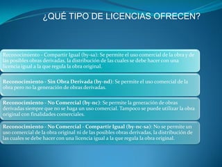 ¿QUÉ TIPO DE LICENCIAS OFRECEN?



Reconocimiento - Compartir Igual (by-sa): Se permite el uso comercial de la obra y de
las posibles obras derivadas, la distribución de las cuales se debe hacer con una
licencia igual a la que regula la obra original.

Reconocimiento - Sin Obra Derivada (by-nd): Se permite el uso comercial de la
obra pero no la generación de obras derivadas.

Reconocimiento - No Comercial (by-nc): Se permite la generación de obras
derivadas siempre que no se haga un uso comercial. Tampoco se puede utilizar la obra
original con finalidades comerciales.

Reconocimiento - No Comercial - Compartir Igual (by-nc-sa): No se permite un
uso comercial de la obra original ni de las posibles obras derivadas, la distribución de
las cuales se debe hacer con una licencia igual a la que regula la obra original.
 